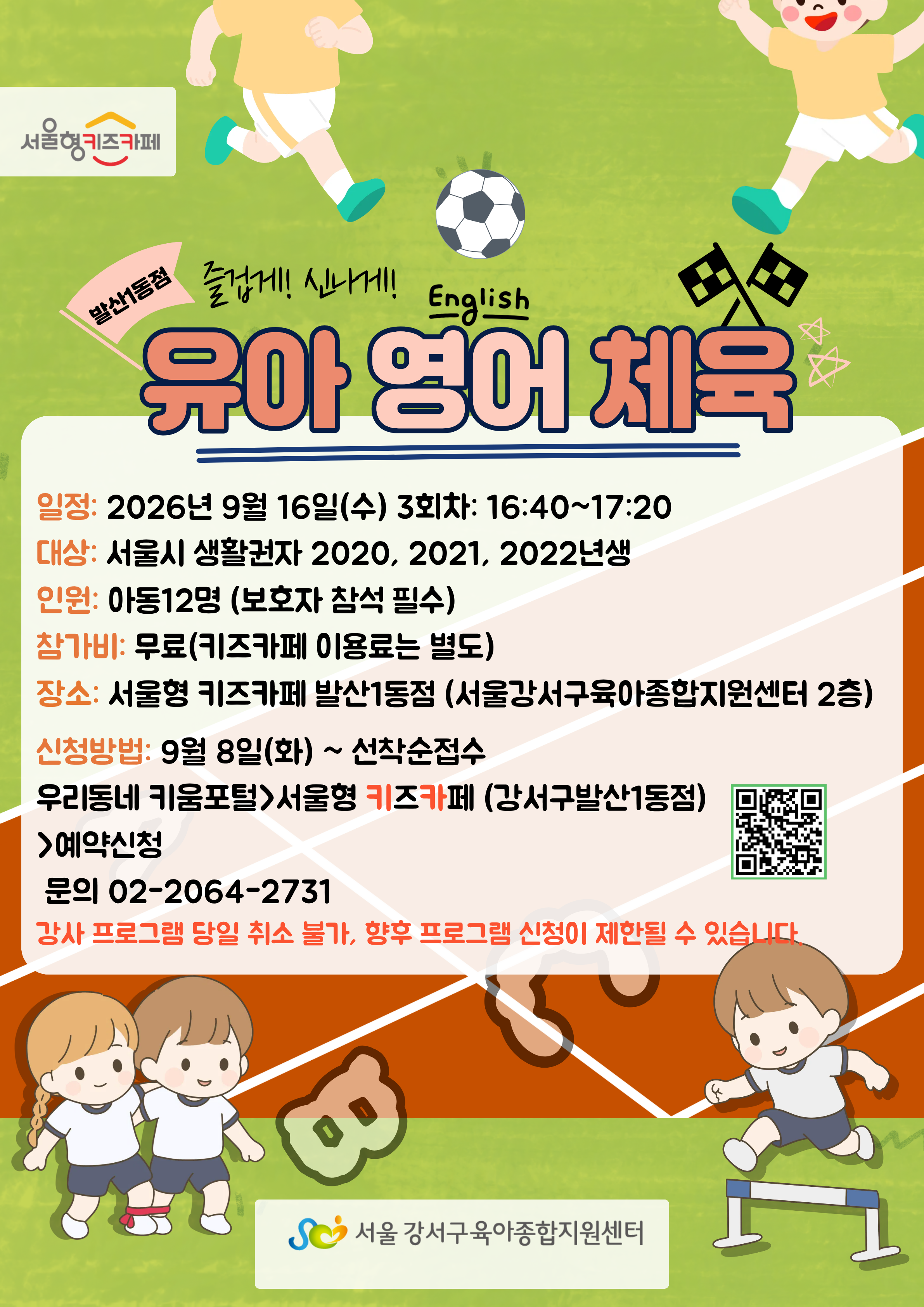 유아영어체육2026년9월16일수요일3회차16시40분부터17시20분까지대상서울시생활권자2020년생2021년생2022년생인원아동12명보호자참석필수참가비무료키즈카페이용료는별도장소서울형키즈카페발산1동점서울강서구육아종합지원센터2층신청방법9월8일화요일부터선착순접수우리동네키움포털에서서울형키즈카페에서예약신청문의0220642731강사프로그램당일취소불가향후프로그램신청이제한될수있습니다