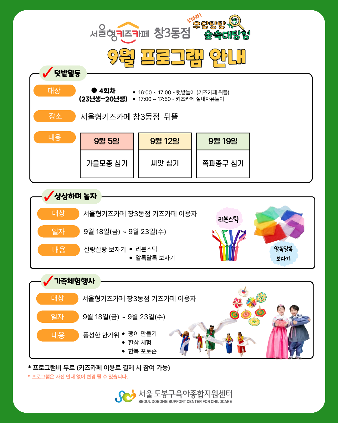 서울형키즈카페 창3동점 우당탕탕숲속대탐험 9월 프로그램 안내 텃밭활동 대상 4회차 (23년생~20년생 16:00~17:00 텃밭놀이(키즈카페 뒤뜰) 17:00~17:50 키즈카페 실내자유놀이 장소 서울형키즈카페 창3동점 뒤뜰 내용 9월5일 가을모종 심기 9월12일 씨앗 심기 9월19일 쪽파종구 심기 상상하며놀자 대상 서울형키즈카페 창3동점 키즈카페 이용자 일자 9월18일(금)~9월23일(수) 내용 살랑살랑 보자기 리본스틱 알록달록 보자기 가족체험행사 대상 서울형키즈카페 창3동점 키즈카페 이용자 일자 9월18일(금)~9월23일(수) 내용 풍성한 한가위 팽이만들기 한삼체험 한복포토존 프로그램비 무료(키즈카페 이용료 결제 시 참여 가능) 프로그램은 사전 안내 없이 변경될 수 있습니다. 서울도봉구육아종합지원센터