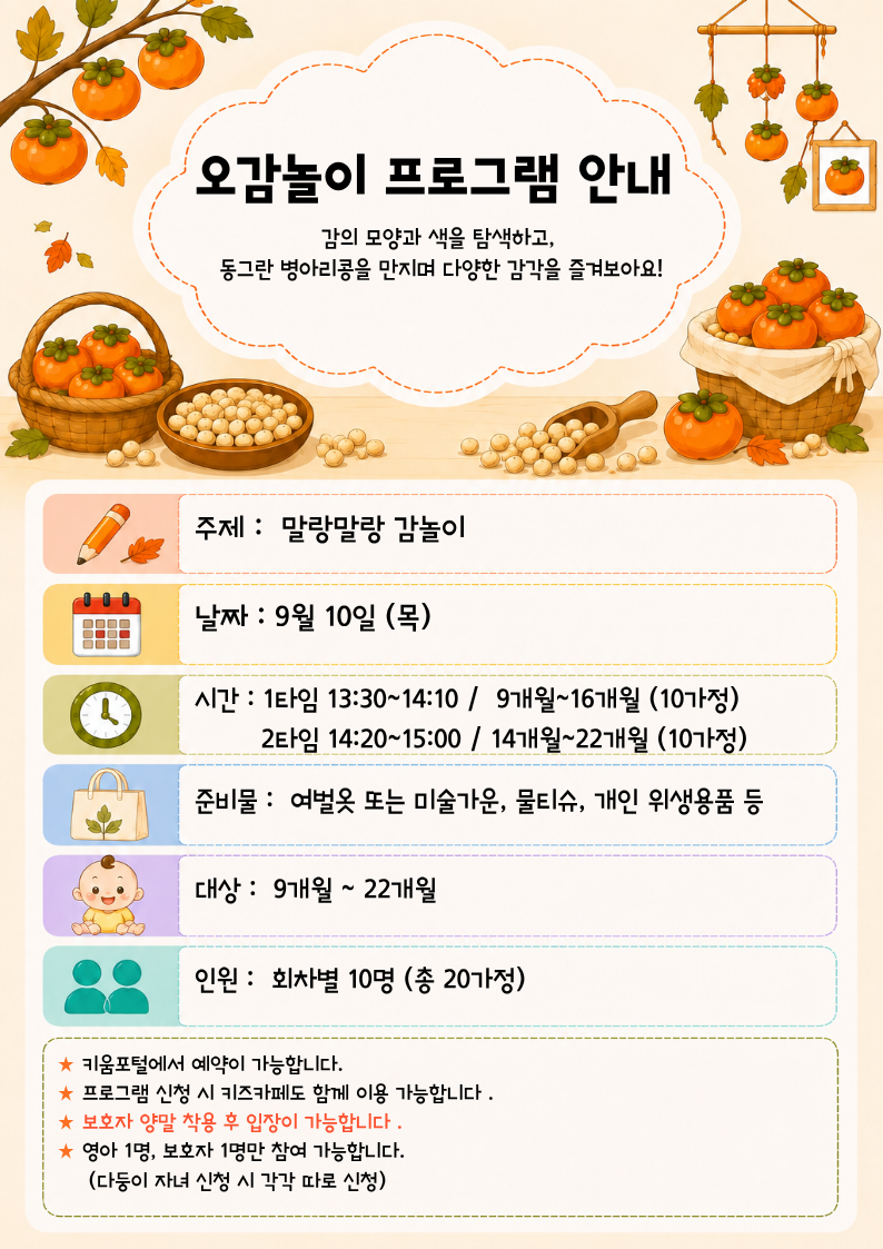 주제 :? 말랑말랑 감놀이날짜 : 9월 10일 (목)시간 : 1타임 13:30~14:10 /? 9개월~16개월 (10가정)? ? ? ? ? 2타임 14:20~15:00 / 14개월~22개월 (10가정)준비물 :? 여벌옷 또는 미술가운, 물티슈, 개인 위생용품 등대상 :? 9개월 ~ 22개월인원 :? 회차별 10명 (총 20가정)