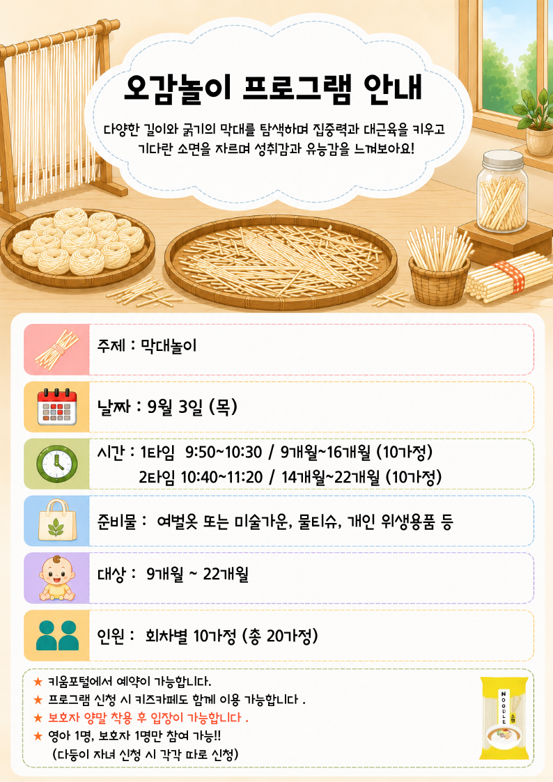 주제 : 막대놀이날짜 : 9월 3일 (목)시간 : 1타임? 9:50~10:30 / 9개월~16개월 (10가정)? ? ? ? ? 2타임 10:40~11:20 / 14개월~22개월 (10가정)준비물 :? 여벌옷 또는 미술가운, 물티슈, 개인 위생용품 등준비물 :? 여벌옷 또는 미술가운, 물티슈, 개인 위생용품 등대상 :? 9개월 ~ 22개월인원 :? 회차별 10가정 (총 20가정)