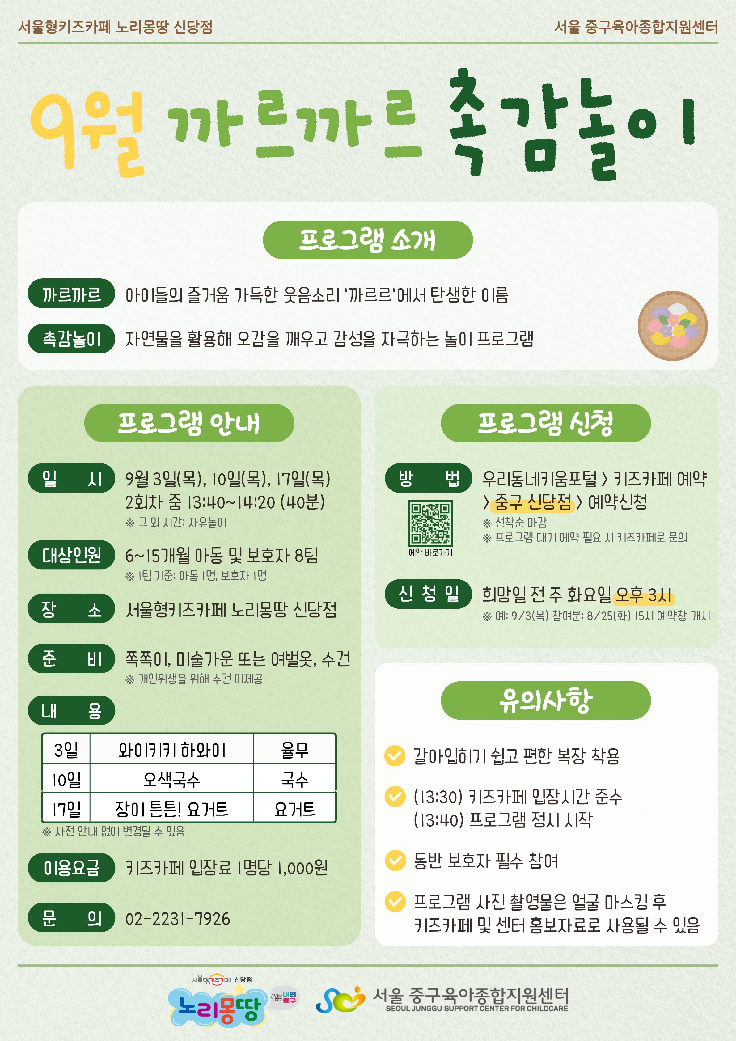 서울형키즈카페 노리몽땅 신당점 서울 중구육아종합지원센터 9월 까르까르 촉감놀이 프로그램 소개 까르까르 아이들의 즐거움 가득한 웃음소리 '까르르'에서 탄생한 이름 촉감놀이 자연물을 활용해 오감을 깨우고 감성을 자극하는 놀이 프로그램 프로그램 안내 일시 9월 3일 목요일, 10일 목요일, 17일 목요일 2회차 중 13시 40분부터 14시 20분까지 (40분 소요) 그 외 시간은 자유놀이 대상인원 6개월에서 15개월 아동 및 보호자 8팀 1팀 기준 아동 1명, 보호자 1명 장소 서울형키즈카페 노리몽땅 신당점 준비 쪽쪽이, 미술가운 또는 여벌옷, 수건 개인위생을 위해 수건 미제공 내용 3일 와이키키 하와이(율무), 10일 오색국수(국수), 17일 장이 튼튼! 요거트(요거트) 사전 안내 없이 변경될 수 있음 이용요금 키즈카페 입장료 1명당 1,000원 문의 0222317926 프로그램 신청 방법 우리동네키움포털 키즈카페 예약 중구 신당점 예약신청 선착순 마감 프로그램 대기 예약 필요시 키즈카페로 문의 예약 바로가기 QR코드 신청일 희망일 전 주 화요일 오후 3시 예: 9월 3일 목요일 참여분은 8월 25일 화요일 15시 예약창 개시 유의사항 갈아입히기 쉽고 편한 복장 착용, 13시 30분 키즈카페 입장시간 준수, 13시 40분 프로그램 정시 시작, 동반 보호자 필수 참여, 프로그램 사진 촬영물은 얼굴 마스킹 후 키즈카페 및 센터 홍보자료로 사용될 수 있음 로고 서울형키즈카페 신당점 노리몽땅 언제나 든든한 내편중구 로고 서울 중구육아종합지원센터