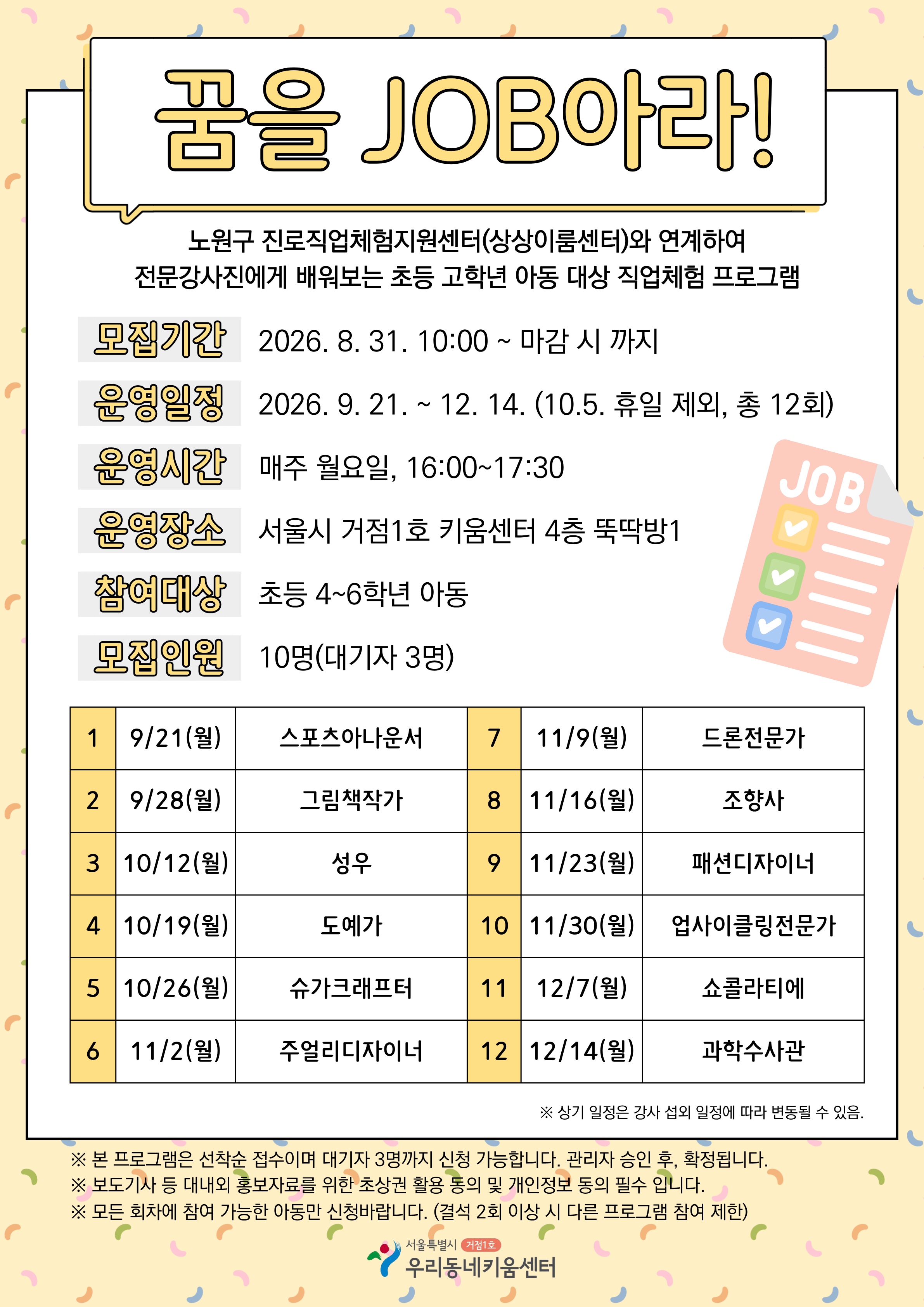 꿈을 JOB아라!  노원구 진로직업체험지원센터(상상이룸센터)와 연계하여 전문강사진에게 배워보는 초등 고학년 아동 대상 직업체험 프로그램    모집기간 -？2026년 8월 31일 10시부터 마감 시 까지  운영일정 - 2026년 9월 21일부터 12월 14일까지 (10월 5일 휴일 제외, 총 12회)  운영시간 - 매주 월요일, 16:00~17:30(90분)  운영장소 - 서울시 거점1호 키움센터 4층 뚝딱방1  대상 - 초등 고학년(4학년 부터 6학년까지)  인원 - 10명 (대기자 3명)  ※ 본 프로그램은 선착순이며, 대기자 3명까지 신청 가능합니다. 관리자？승인 후 확정됩니다.  ※ 본 프로그램은 보도기사 등 대내외 홍보자료를 위한 초상권 활용 동의서 확인이 필수입니다.  ※ 모든 회차에 참여 가능한 아동만 신청 바랍니다. (결석 2회 이상 시 다른 프로그램 참여 제한)  서울시 노원구 동일로231다길 10  문의 돌봄운영팀 02-952-9807
