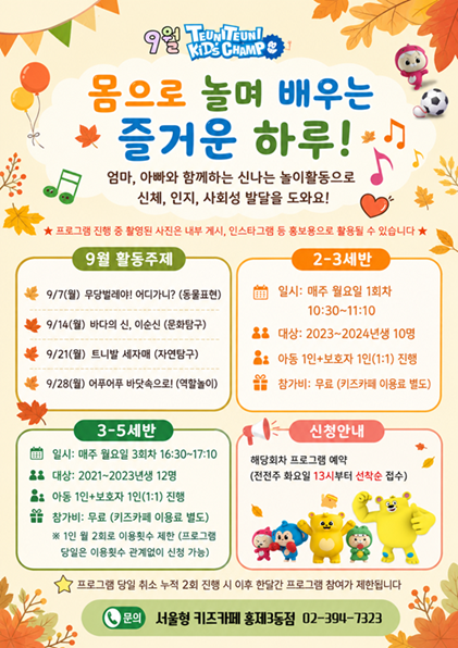 9월 트니트니 키즈챔프 몸으로 놀며 배우는 즐거운 하루 엄마 아빠와 함께하는 신나는 놀이활동으로 신체 인지 사회성 발달을 도와요 프로그램 진행 중 촬영된 사진은 내부 게시 인스타그램 등 홍보용으로 활용될 수 있습니다 9월 활동주제 9월 7일 월 무당벌레야 어디가니 동물표현 9월 14일 월 바다의 신 이순신 문화탐구 9월 21일 월 트니발 세자매 자연탐구 9월 28일 월 어푸어푸 바닷속으로 역할놀이 2 3세반 일시 매주 월요일 1회차 10시 30분부터 11시 10분까지 대상 2023 2024년생 10명 아동 1인 보호자 1인 1대 1 진행 참가비 무료 키즈카페 이용료 별도 3세 5세반 일시 매주 월요일 3회차 16시 30분부터 17시 10분까지 대상 2021년생부터 2023년생 12명 아동 1인 보호자 1인 1대 1 진행 참가비 무료 키즈카페 이용료 별도 1인 월 2회로 이용횟수 제한 프로그램 당일은 이용횟수 관계없이 신청 가능 신청안내 해당회차 프로그램 예약 전전주 화요일 13시부터 선착순 접수 프로그램 당일 취소 누적 2회 진행 시 이후 한달간 프로그램 참여가 제한됩니다 문의 서울형 키즈카페 서대문구 홍제3동점 02 394 7323