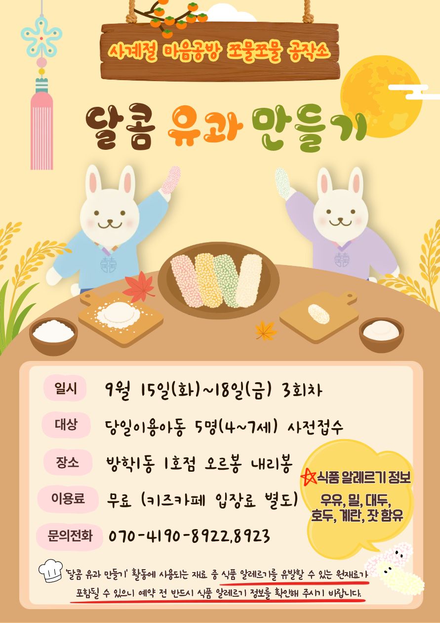 사계절 마음공방 쪼물쪼물 공작소 일시 26.9월 15일(화)~18일(금) 3회차 운영 대상.당일이용아동 5명(4~7세)사전접수. 장소.방학1동 1호점 오르봉 내리봉. 이용료. 무료(키즈카페 입장료 별도). 문의전화.070.4190.8922. ‘달콤 유과 만들기’활동에 사용되는 재료 중 식품 알레르기를 유발할 수 있는 원재료가 포함될 수 있으니 예약 전 반드시 식품 알레르기 정보를 확인해 주시기 바랍니다.