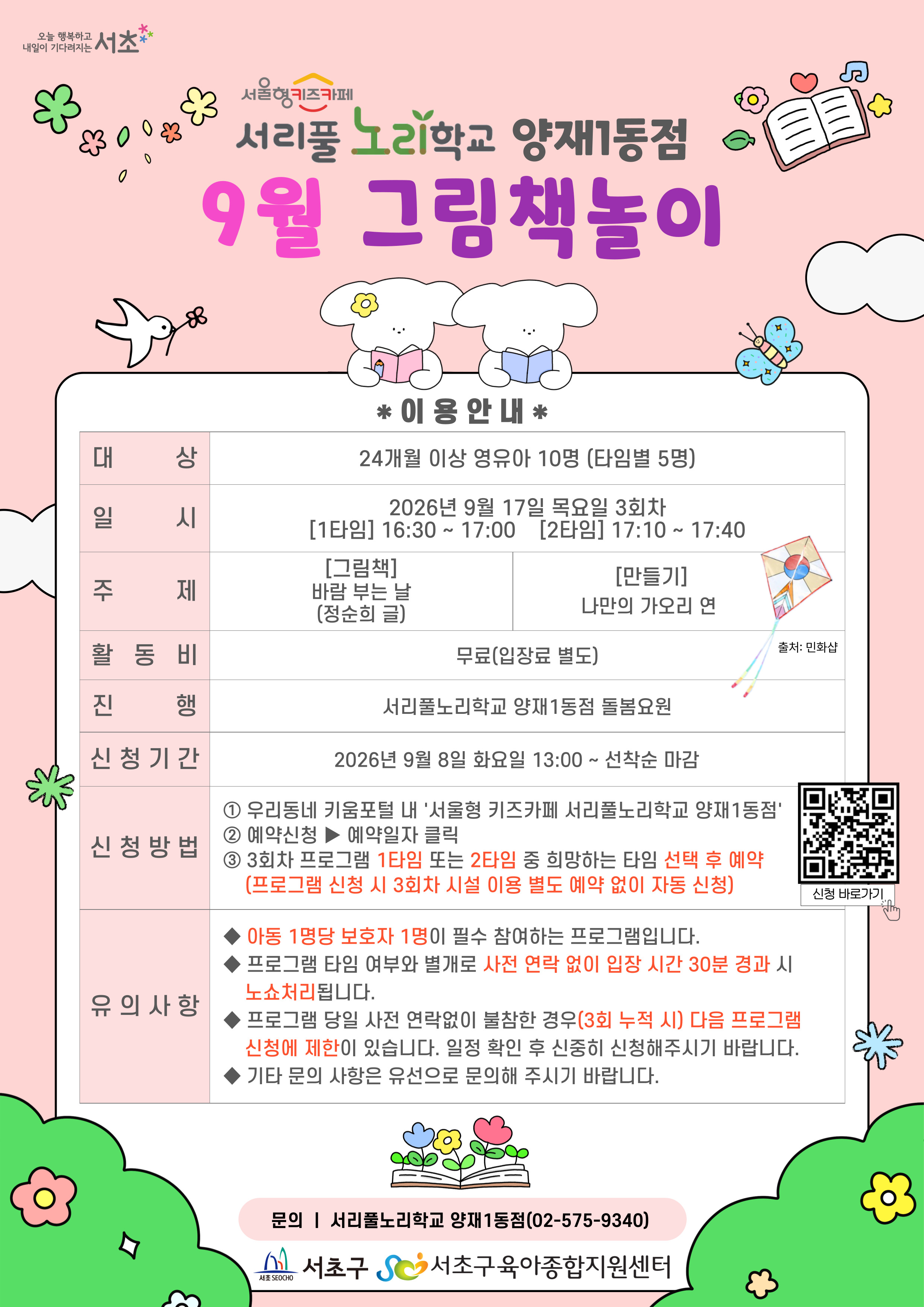 ◎9월 그림책놀이프로그램 안내◎  1. 대 상: 24개월이상 영유아 10명(타임별 5명)  2. 일 시: 9월 17일(목) 3회차 1타임 16:30 ~ 17:00(30분)/2타임 17:10 ~ 17:40(30분)  3. 주 제:- [그림책]바람 부는 날(정순희 글)- [만들기] 나만의 가오리 연  4. 활동비: 무료  5. 진 행: 서리풀노리학교 양재1동점 돌봄요원  6. 신청기간: 9월 8일(화) 13:00~ 선착순마감  7. 신청방법: ① 우리동네 키움포털 내 ‘서울형키즈카페서리풀노리학교양재1동점’ 접속 ② 예약신청▶예약일자 클릭 ③ 3회차 프로그램 1타임 또는 2타임 중 희망하는 타임 선택 후 예약 (3회차 시설 이용 별도 예약 없음)