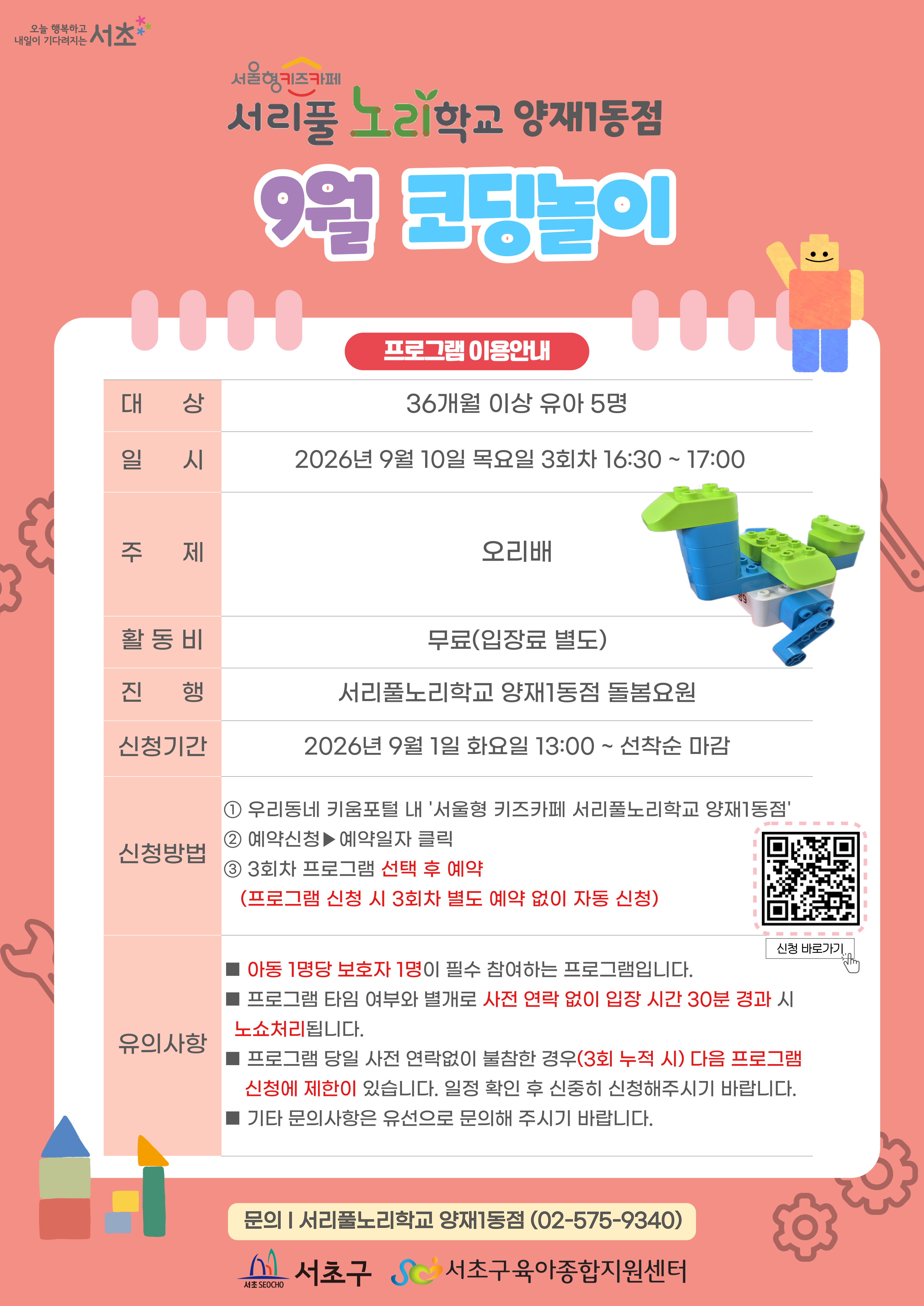 9월 코딩놀이 프로그램 안내 1 대상 36개월 이상 유아 5명 2 일시 9월 10일 목요일 3회차 16시 30분부터 17시까지 총 30분 3 주제 오리배 4 활동비 무료 5 진행 서리풀노리학교 양재1동점 돌봄요원 6 신청기간 9월 1일 화요일 13시부터 선착순 마감 7 신청방법 1 우리동네키움포털 내 서울형 키즈카페 서리풀노리학교 양재1동점 접속 2 예약신청 후 예약일자 클릭 3 3회차 프로그램 선택 후 예약 3회차 별도 예약 없음 이미지를 클릭하시면 프로그램 신청 페이지로 연결됩니다.