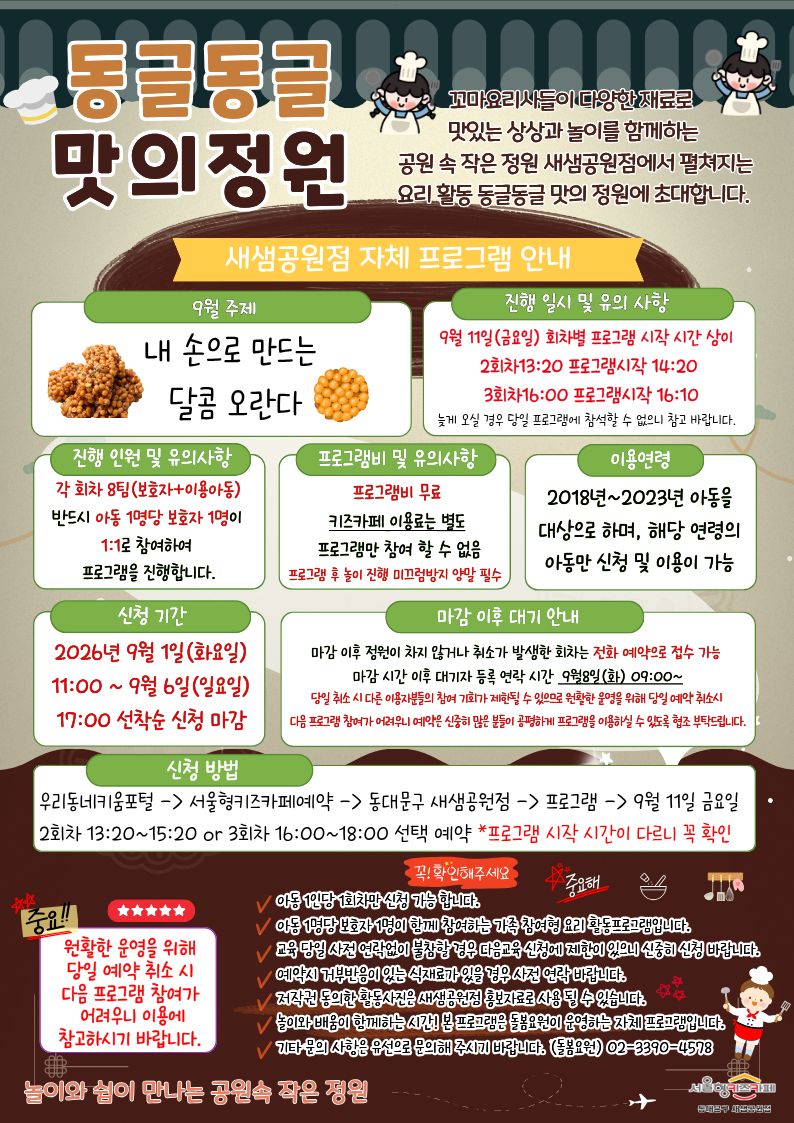 동글동글 맛의정원 꼬마요리사들이 다양한 재료로 맛있는 상상과 놀이를 함께하는 공원 속 작은 정원 새샘공원점에서 펼쳐지는 요리 활동 동글동글 맛의 정원에 초대합니다. 9월 주제 9월 요리 프로그램_ 내 손으로 만드는?
달콤 오란다 진행 일시 및 유의 사항9월 11일(금요일) 회차별 프로그램 시작 시간 상이?
2회차13:20 프로그램시작 14:20
?3회차16:00 프로그램시작 16:10
늦게 오실 경우 당일 프로그램에?참석할 수 없으니 참고 바랍니다.?진행 인원 및 유의사항 각 회차 8팀(보호자+이용아동) 반드시 아동 1명당 보호자 1명이 1:1로 참여하여 프로그램을 진행합니다. 프로그램비 및 유의사항 프로그램비 무료 키즈카페 이용료는 별도 프로그램만 참여 할 수 없음 프로그램 후 놀이 진행 미끄럼방지 양말 필수 이용연령 2018년~2023년 아동을 대상으로 하며, 해당 연령의 아동만 신청 및 이용이 가능 신청 기간 2026년 9월 1일(화요일) 11:00 ~ 9월 6일(일요일) 17:00 선착순 신청 마감 마감 이후 대기 안내 마감 이후 정원이 차지 않거나 취소가 발생한 회차는 전화 예약으로 접수 가능 마감 시간 이후 대기자 등록 연락 시간 9월9일(화) 09:00~ 당일 취소 시 다른 이용자분들의 참여 기회가 제한될 수 있으므로 원활한 운영을 위해 당일 예약 취소시 다음 프로그램 참여가 어려우니 예약은 신중히 많은 분들이 공평하게 프로그램을 이용하실 수 있도록 협조 부탁드립니다. 신청 방법 우리동네키움포털-서울형키즈카페예약-동대문구 새샘공원점-프로그램-9월 11일 금요일 2회차 13:20~15:20 or 3회차 16:00~18:00 선택 예약 *프로그램 시작 시간이 다르니 꼭 확인
중요 원활한 운영을 위해 당해 주세요. 아동 1인당 1회차만 신청 가능 합니다.
아동 1명당 보호자 1명이 함께 참여하는 가족 참여형 요리 체험 활동프로그램입니다.
교육 당일 사전 연락없이 불참할 경우 다음교육 신청에 제한이 있으니 신중히 신청 바랍니다. 예약시 거부반응이 있는 식재료가 있을 경우 사전 연락 바랍니다. 저작권 동의한 활동사진은 새샘공원점 홍보자료로 사용 될 수 있습니다. 놀이와 배움이 함께하는 시간! 본 프로그램은 돌봄요원 운영하는 자체 프로그램입니다. 기타 문의 사항은 유선으로 문의해 주시기 바랍니다. (돌봄요원)02-3390-4578 놀이와 쉼이 만나는 공원속 작은 정원 서울형키즈카페 동대문구 새샘공원점