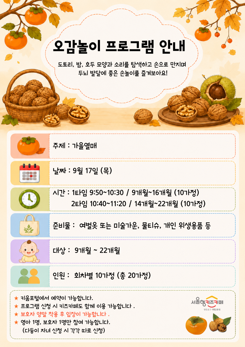 주제 : 가을열매날짜 : 9월 17일 (목)시간 : 1타임 9:50~10:30 / 9개월~16개월 (10가정)? ? ? ? ? 2타임 10:40~11:20 / 14개월~22개월 (10가정)준비물 :? 여벌옷 또는 미술가운, 물티슈, 개인 위생용품 등대상 :? 9개월 ~ 22개월인원 :? 회차별 10가정 (총 20가정)