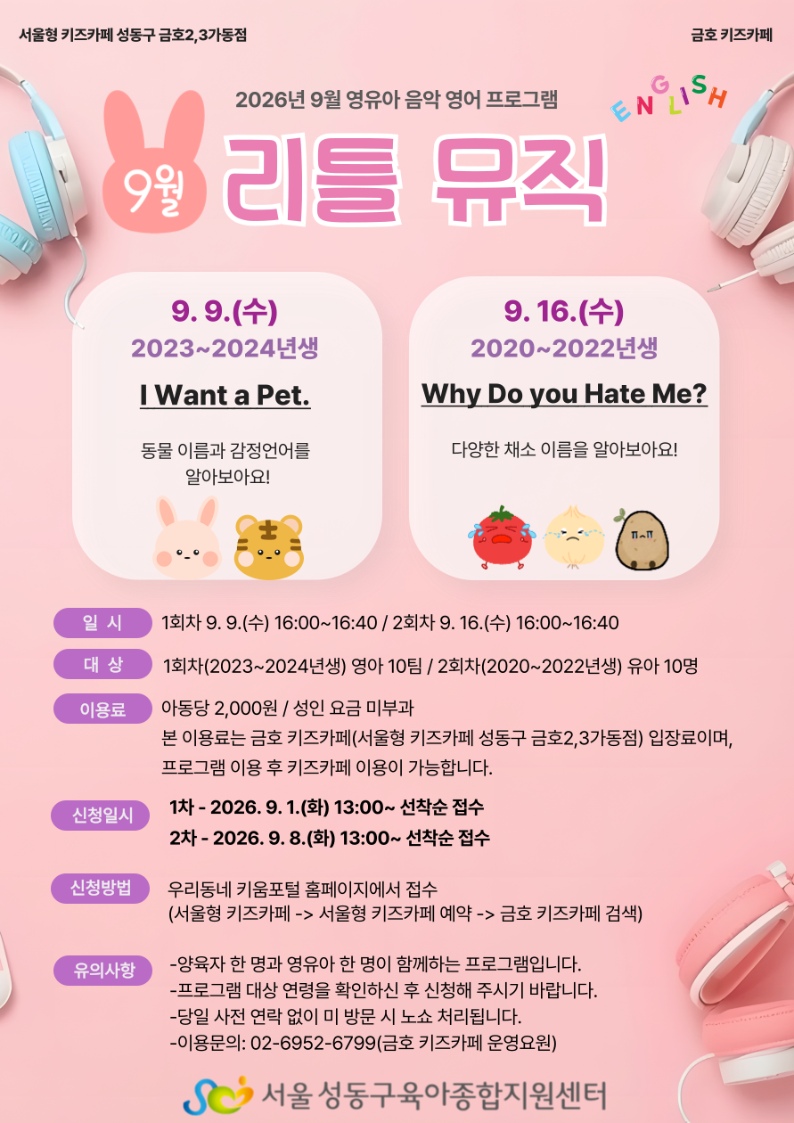 서울형 키즈카페 성동구 금호2,3가동점(금호 키즈카페) 2026년 9월 영유아 음악 영어 프로그램 '9월 리틀 뮤직(ENGLISH)' 안내 포스터 프로그램 상세 정보 1회차: 9월 9일 수요일 (2023~2024년생 대상) / 주제: I Want a Pet. (동물 이름과 감정언어를 알아보아요!) 2회차: 9월 16일 수요일 (2020~2022년생 대상) / 주제: Why Do you Hate Me? (다양한 채소 이름을 알아보아요!) 이용 안내 일시: 1회차 9월 9일(수) 16:00~16:40 / 2회차 9월 16일(수) 16:00~16:40 대상: 1회차(2023~2024년생) 영아 10팀 / 2회차(2020~2022년생) 유아 10명 이용료: 아동당 2,000원 (성인 요금 미부과) 본 이용료는 금호 키즈카페(서울형 키즈카페 성동구 금호2,3가동점) 입장료이며, 프로그램 이용 후 키즈카페 이용이 가능합니다. 신청일시: 1차: 2026년 9월 1일(화) 13:00부터 선착순 접수 2차: 2026년 9월 8일(화) 13:00부터 선착순 접수 신청방법: 우리동네 키움포털 홈페이지에서 접수 (서울형 키즈카페 -> 서울형 키즈카페 예약 -> 금호 키즈카페 검색) 유의사항: 양육자 한 명과 영유아 한 명이 함께하는 프로그램입니다. 프로그램 대상 연령을 확인하신 후 신청해 주시기 바랍니다. 당일 사전 연락 없이 미방문 시 노쇼 처리됩니다. 이용문의: 02-6952-6799 (금호 키즈카페 운영요원) 주최/주관: 서울 성동구육아종합지원센터