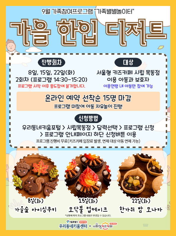 9월 가족참여프로그램 가족별별놀이터 가을 한입 디저트 진행회차 8일 15일 22일 화요일 2회차 프로그램 14시 30분부터 15시 20분까지 프로그램 시작 이후 중도참여 불가합니다 대상 서울형 키즈카페 시립 목동점 이용아동과 보호자 이용연령 내 아동만 참여 가능 온라인 예약 선착순 15명 마감 프로그램 미참여 아동 자유놀이 진행 신청방법 우리동네키움포털 시립목동점 달력선택 프로그램신청 프로그램 안내페이지 하단 신청버튼 이용 프로그램 진행비 무료 키즈카페 입장료 발생 면제 대상 아동 면제 가능 8일 화요일 가을숲 아이싱쿠키 15일 화요일 모닥불 컵케이크 22일 화요일 한가위 밤 모나카 상황에 따라 프로그램 내용은 변경될 수 있습니다