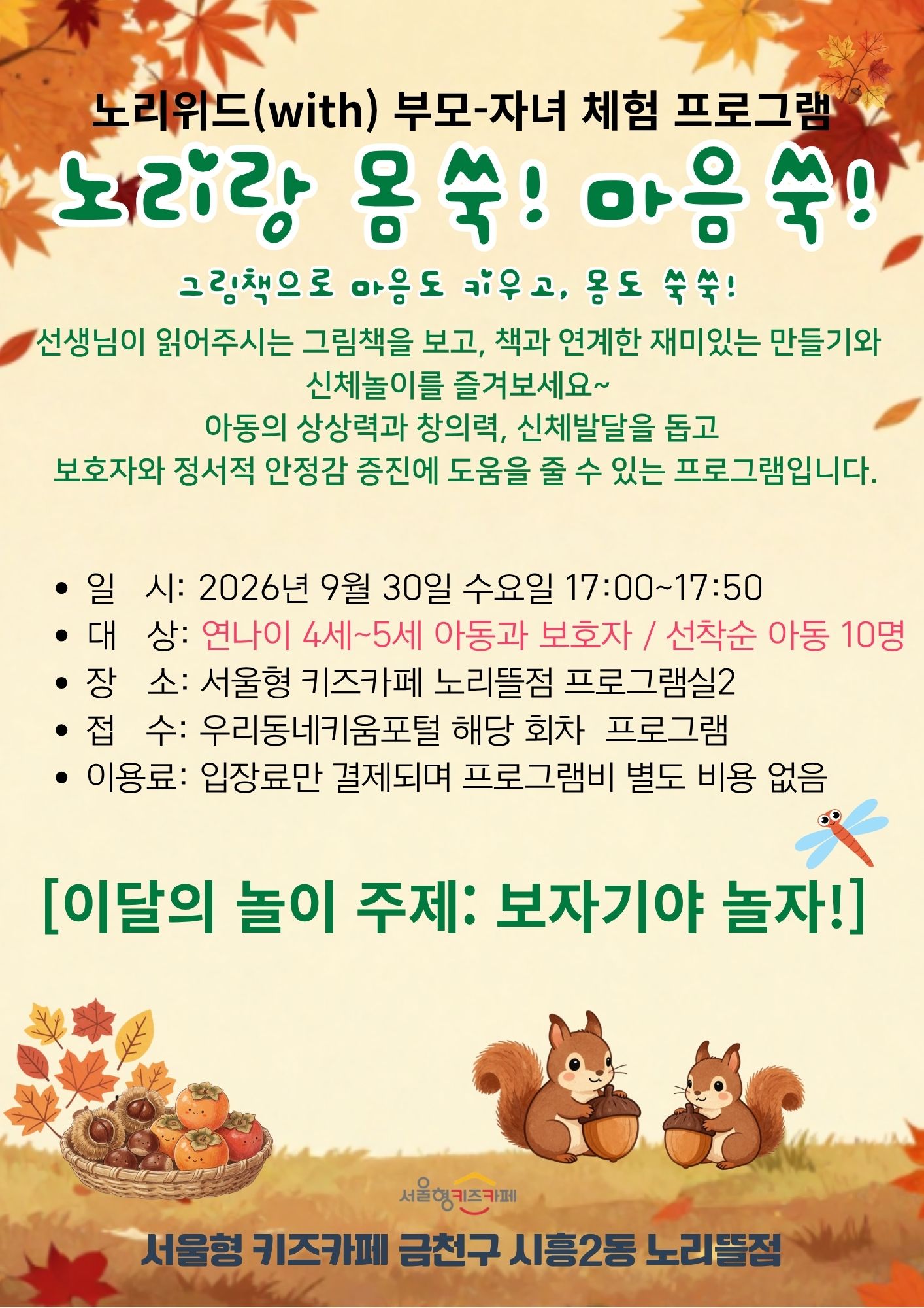 노리위드(with)부모-자녀 체험프로그램 노리랑 몸쑥! 마음쑥! 선생님이 읽어주시는 그림책을 보고 책과 연계한 재미있는 만들기와 신체놀이를 즐겨보세요. 아동의 상상력과 창의력, 신체발달을 돕고 보호자와 정서적 안정감 증진에 도움을 줄 수 있는 프로그램입니다. 일시:2026년 9월 30일 수요일 17:00~17:30 대상: 연나이 4~5세 아동과 보호자 선착순 아동10명 장소: 서울형키즈카페 노리뜰점 프로그램실 접수: 우리동네키움포털 해당 회차 프로그램 이용료: 입장료만 결제되며 프로그램비 별도 비용 없음 이달의 놀이 주제: 보자기야 놀자!