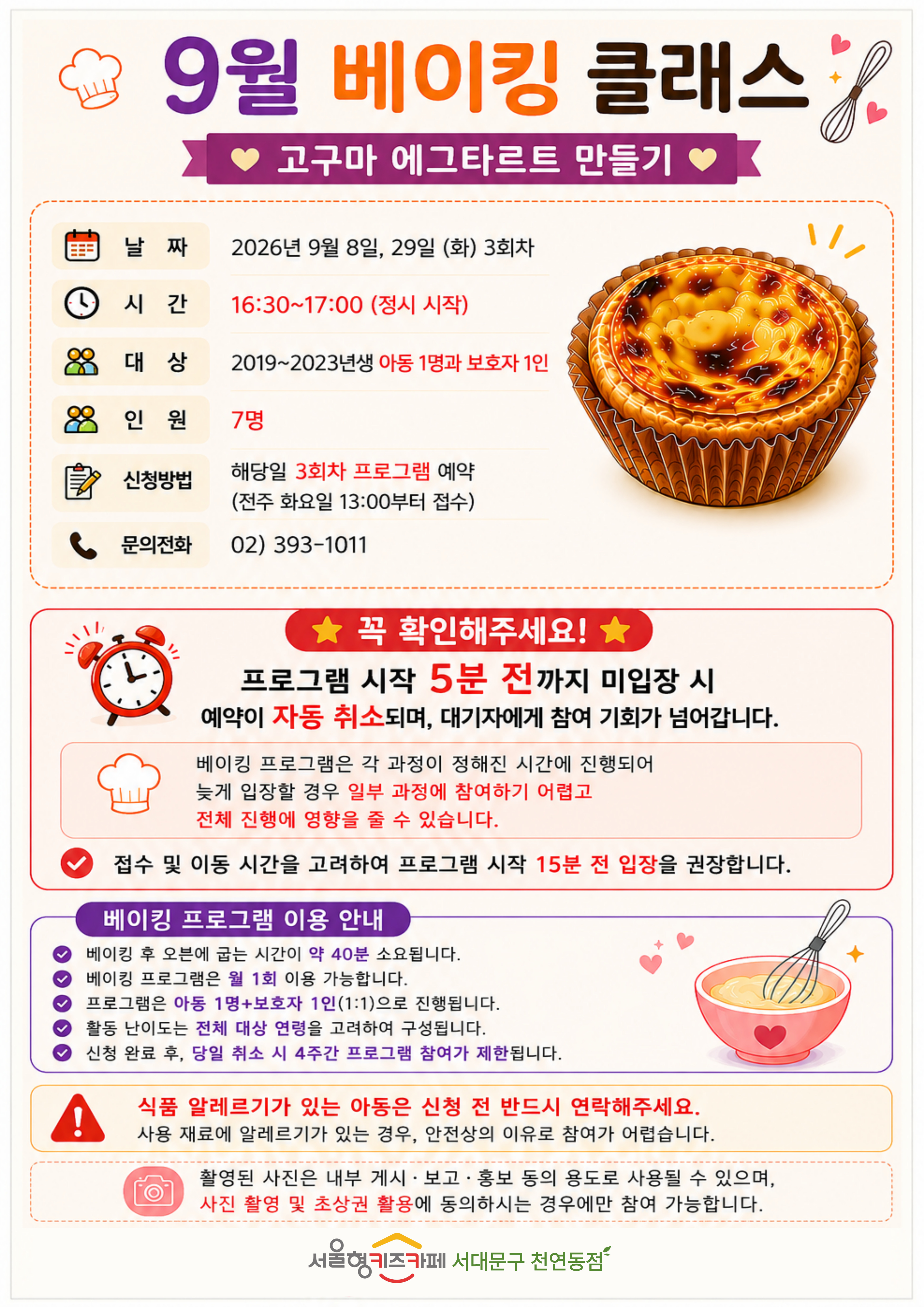 9월 베이킹 쿨래스 주제 고구마 에그타르트 만들기 날짜 2026년 9월 8일 화요일 9월 29일 화요일 3회차 시간 16시 30분부터 17시 00분 정시 시작 대상 2019년생부터 2023년생 아동 1명과 보호자 1인 인원 7명 신청방법 해당일 3회차 프로그램 예약 전주 화요일 13시부터 접수 문의 전화 023931011 꼭 확인해주세요! 프로그램 시작 5분 전까지 미입장시 예약이 자동취소되며, 대기자에게 참여 기회가 넘어갑니다. 베이킹 프로그램은 각 과정이 정해진 시간에 진행되어 늦게 입장할 경우 일부 과정에 참여하기 어렵고 전체 진행에 영향을 줄 수 있습니다. 접수 및 이동시간을 고려하여 프로그램 시작 15분 전 입장을 권장합니다. 베이킹 프로그램 이용안내 베이킹 후 오븐에 굽는 시간이 약 40분 소요됩니다. 베이킹 프로그램은 월 1회 이용 가능합니다 프로그램은 아동 1인과 보호자 1인의 1대1로 진행됩니다 활동 난이도는 전체 대상 연령을 고려하여 구성됩니다 신청 완료 후 당일 취소 시 4주간 프로그램 참여가 제한됩니다 식품 알레르기가 있는 아동은 신청 전 반드시 연락해주세요. 사용 재료에 알레르기가 있는 경우, 안전상의 이유로 참여가 어렵습니다. 촬영된 사진은 내부게시 보고 홍보 등의 용도로 사용될 수 있으며, 사진 촬영 및 초상권 활용에 동의 하시는 경우에만 참여 가능합니다 서울형 키즈카페 서대문구 천연동점