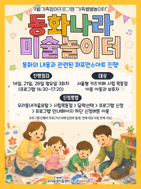 9월 가족참여프로그램 가족별별놀이터 동화나라 미술놀이터 동화의 내용과 관련된 퍼포먼스 아트 진행 진행회차 14일 21일 28일 월요일 3회차 프로그램 16시 30분부터 17시 20분까지 대상 서울형 키즈카페 시립 목동점 이용 아동과 보호자 신청방법 우리동네키움포털 시립목동점 달력선택 프로그램신청 프로그램안내페이지 하단 신청버튼 이용 프로그램 진행비 무료 키즈카페 입장료 발생 면제 대상 아동 면제 가능