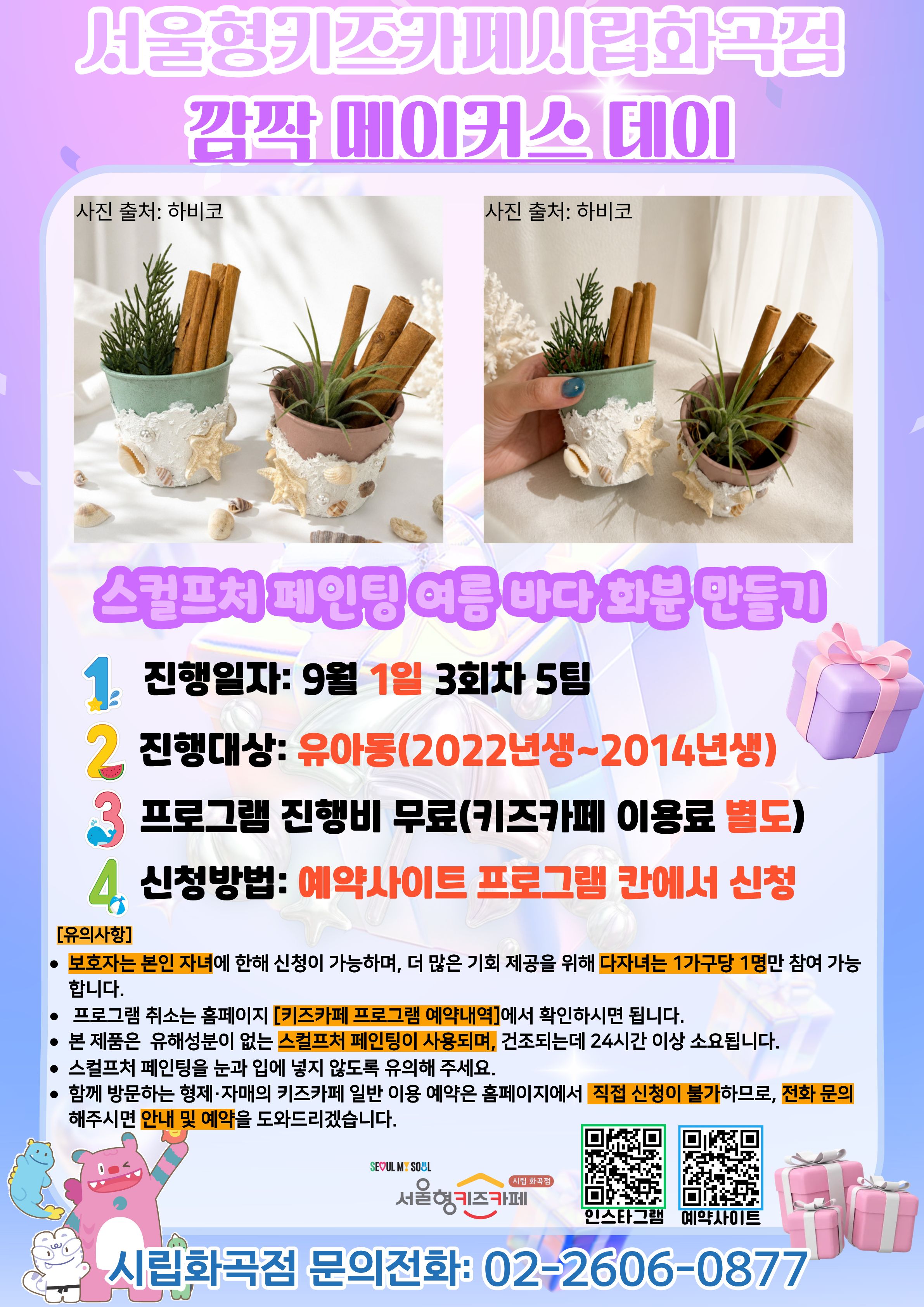 서울형키즈카페 시립화곡점 메이커스 프로그램 홍보문입니다. 진행 날짜는 9월 1일 3회차 16시~18시에 진행됩니다. 진행 프로그램은 스컬프처 페인팅 여름 바다 화분 만들기이며 유아 연령의 아이들이 참여 가능합니다. 2022년생부터 2014년생까지 참여 가능한 프로그램이며 다자녀 가구는 한 가구당 한 명씩만 신청 가능합니다. 또한, 정확한 참여 확인을 위해 보호자는 본인 자녀만 신청이 가능합니다. 신청 방법은 키즈카페 예약홈페이지에서 프로그램 칸에 신청하시면 됩니다. 홍보물에 사용된 그림은 이해를 돕기 위한 예시그림이며 프로그램 취소는 홈페이지 키즈카페 프로그램 예약 내역에서 확인하시면 됩니다.  본 제품은 유해성분이 없는 제품으로, 작품 건조시 24시간 이상 소요됩니다. 눈과 입에 넣지 않도록 주의해 주시길 바랍니다. 함께 방문하는 형제, 자매의 키즈카페 일반 이용 예약은 홈페이지에서 직접 신청이 불가하므로 전화 문의 해주시면 안내 및 예약을 도와드리겠습니다.