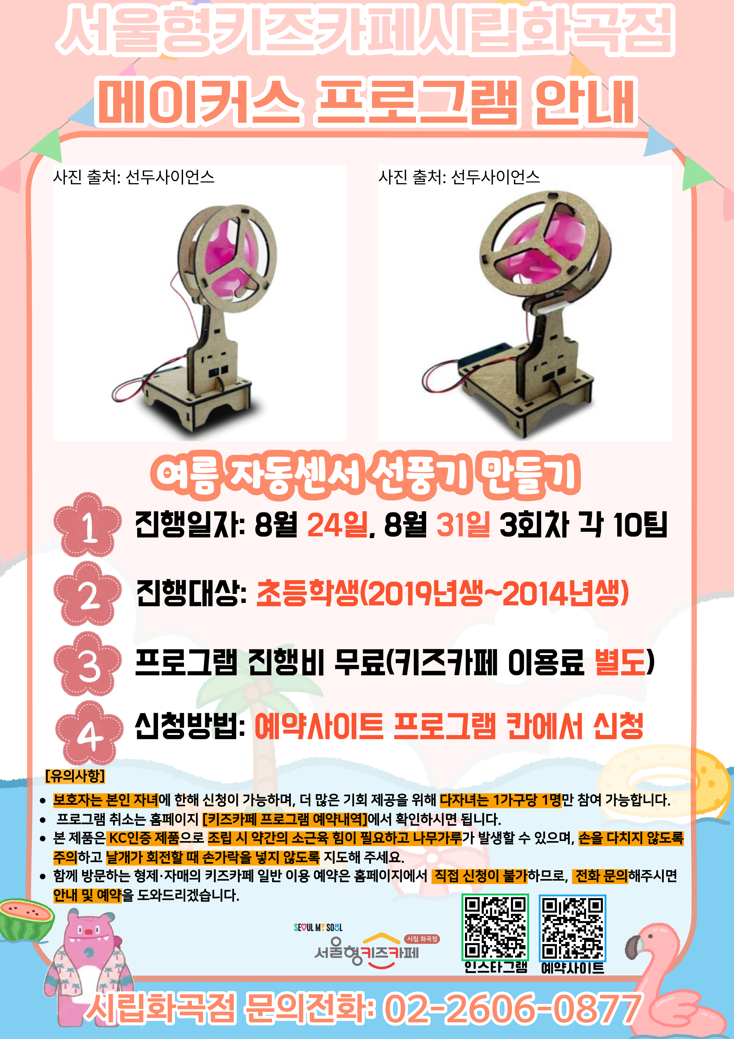 서울형키즈카페 시립화곡점 메이커스 프로그램 홍보문입니다. 진행 날짜는 8월 24일, 8월 31일이며 3회차 4시~6시에 진행됩니다. 진행 프로그램은 미니 자동센서 선풍기 만들기이며 초등학생 연령의 아이들이 참여 가능합니다. 2014년생부터 2019년생까지 참여 가능한 프로그램이며 다자녀 가구는 한 가구당 한 명씩만 신청 가능합니다. 또한, 정확한 참여 확인을 위해 보호자는 본인 자녀만 신청이 가능합니다. 신청 방법은 키즈카페 예약홈페이지에서 프로그램 칸에 신청하시면 됩니다. 홍보물에 사용된 그림은 이해를 돕기 위한 예시그림이며 프로그램 취소는 홈페이지 키즈카페 프로그램 예약 내역에서 확인하시면 됩니다. 본 제품은 KC 인증 제품으로 조립 시 약간의 소근육 힘이 필요하고 나무가루가 발생할 수 있으며, 손을 다치지 않도록 주의하고 날개가 회전할 때 손가락을 넣지 않도록 지도해 주세요. 함께 방문하는 형제, 자매의 키즈카페 일반 이용 예약은 홈페이지에서 직접 신청이 불가하므로 전화 문의 해주시면 안내 및 예약을 도와드리겠습니다.