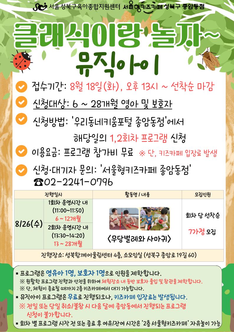 서울성북구육아종합지원센터 서울형키즈카페성북구종암동점 클래식이랑 놀자~ 뮤직아이 접수기간 8월 18일 화 오후13시~ 선착순 마감 신청대상 6~28개월 영아 및 보호자 신청방법 우리동네키움포털 종암동점에서 해당일의 1,2회차 프로그램 신청 이용요금 프로그램 참가비 무료 단 키즈카페 입장료 발생 신청 대기자 문의 서울형키즈카페종암동점 02-2241-0796 8/26 (수) 1회차 운영시간 내 11:00~11:50 2회차 운영시간 내 (13:30~14:20) 13~28개월 <무당벌레와 사마귀> 회차 당 선착순 7가정 모집 진행장소: 성북함께어울림센터 4층, 소모임실(성북구 종암로 19길 60) 프로그램은 영유아 1명, 보호자 1명으로 인원을 제한합니다. 원활한 프로그램 진행과 안전을 위하여 체험장소 내 동반 보호자 출입 및 참관을 제한합니다. 단, 체험이 종료될 때까지 2층 키즈카페에서 대기 가능합니다. 뮤직아이 프로그램은 무료로 진행되오나 키즈카페 입장료는 발생됩니다. 전일 또는 당일 취소/불참 시 다음 달에 종암동점에서 진행되는 프로그램 신청이 불가합니다. 회차 별 프로그램 시작 전 또는 종료 후 여유/잔여 시간은 2층 서울형 키즈카페 자유놀이 가능