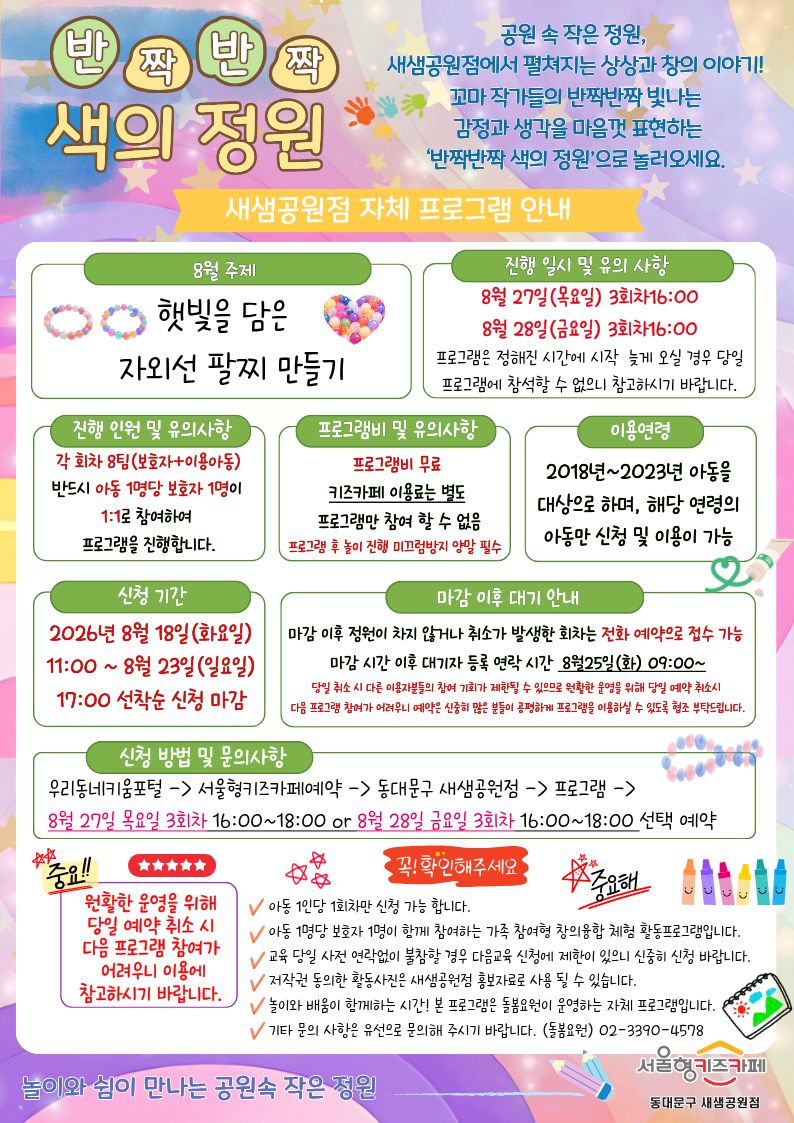 반짝반짝 색의 정원
공원 속 작은 정원,새샘공원점에서 펼쳐지는 상상과 창의 이야기! 꼬마 작가들의 반짝반짝 빛나는 감정과 생각을 마음껏 표현하는‘반짝반짝 색의 정원’으로 놀러오세요.
8월 주제 햇빛을 담은 자외선 팔찌 만들 진행 일시 및 유의 사항 8월 27일(목요일)3회차16:00 8월 28일(금요일)3회차16:00 프로그램은 정해진 시간에 시작 늦게 오실 경우 당일 프로그램에 참석할 수 없으니 참고하시기 바랍니다.
진행 인원 및 유의사항 각 회차 8팀(보호자+이용아동) 반드시 아동 1명당 보호자 1명이 1:1로 참여하여 프로그램을 진행합니다.
프로그램비 무료 키즈카페 이용료는 별도 프로그램만 참여 할 수 없음 프로그램 후 놀이 진행 미끄럼방지 양말 필수
이용연령 2018년~2023년 아동을 대상으로 하며, 해당 연령의 아동만 신청 및 이용이 가능
신청 기간 2026년 8월 18일(화요일) 11:00 ~ 8월 23일(일요일) 17:00 선착순 신청 마감
마감 이후 대기 안내 마감 이후 정원이 차지 않거나 취소가 발생한 회차는 전화 예약으로 접수 가능 마감 시간 이후 대기자 등록 연락 시간 8월25일(화) 09:00~ 당일 취소 시 다른 이용자분들의 참여 기회가 제한될 수 있으므로 원활한 운영을 위해 당일 예약 취소시 다음 프로그램 참여가 어려우니 예약은 신중히 많은 분들이 공평하게 프로그램을 이용하실 수 있도록 협조 부탁드립니다.
신청 방법 및 문의사항
우리동네키움포털 - 서울형키즈카페예약 - 동대문구 새샘공원점 - 프로그램 - 8월 27일 목요일3회차 16:00~18:00 or 8월 28일 금요일3회차 16:00~18:00 선택 예약 중요 원활한 운영을 위해당일 예약 취소 시 다음 프로그램 참여가 어려우니 이용에 참고하시기 바랍니다.
확인부탁드려요.
아동 1인당 1회차만 신청 가능 합니다.
아동 1명당 보호자 1명이 함께 참여하는 가족 참여형 창의융합 체험 활동프로그램입니다.
교육 당일 사전 연락없이 불참할 경우 다음교육 신청에 제한이 있으니 신중히 신청 바랍니다.
저작권 동의한 활동사진은 새샘공원점 홍보자료로 사용 될 수 있습니다.
놀이와 배움이 함께하는 시간! 본 프로그램은 돌봄요원이 운영하는 자체 프로그램입니다.
기타 문의 사항은 유선으로 문의해 주시기 바랍니다. (돌봄요원)02-3390-4578
놀이와쉼이 함께하는 공원속 작은 정원 서울형키즈카페 새샘공원점