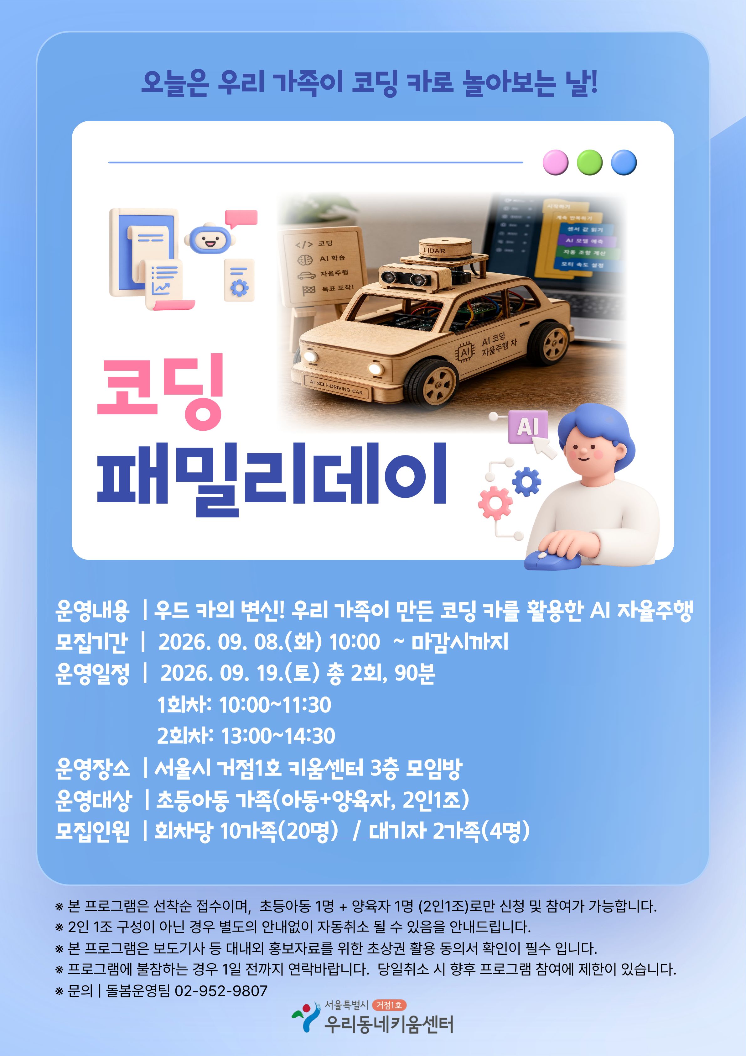 오늘은 우리 가족이 코딩 카로 놀아보는 날! <코딩 패밀리데이> 운영내용: 우드 카의 변신! 우리가족이 만든 코딩 카를 활용한 AI 자율주행 모집기간: 2026. 9. 8.(화) 10:00~마감시까지 운영일정: 2026. 9. 19.(토) 총 2회, 90분 ?- 1회차: 10:00~11:30 ?- 2회차: 13:00~14:30 운영장소: 서울시 거점1호 키움센터 3층 모임방 운영대상: 초등아동 가족(아동+양육자, 2인1조) 모집인원: 회차당 10가족(20명) / 대기자 2가족(4명) ※본 프로그램은 선착순 접수이며, 초등아동 1명+양육자 1명(2인1조)로만 신청 및 참여가 가능합니다. ※2인 1조 구성이 아닌 경우 별도의 안내없이 자동취소 될 수 있음을 안내드립니다. ※본 프로그램은 보도기사 등 대내외 홍보자료를 위한 초상권 활용 동의서 확인이 필수 입니다. ※프로그램에 불참하는 경우 1일 전까지 연락바랍니다. 당일취소 시 향후 프로그램 참여에 제한이 있습니다. ※문의: 돌봄운영팀 02-952-9807