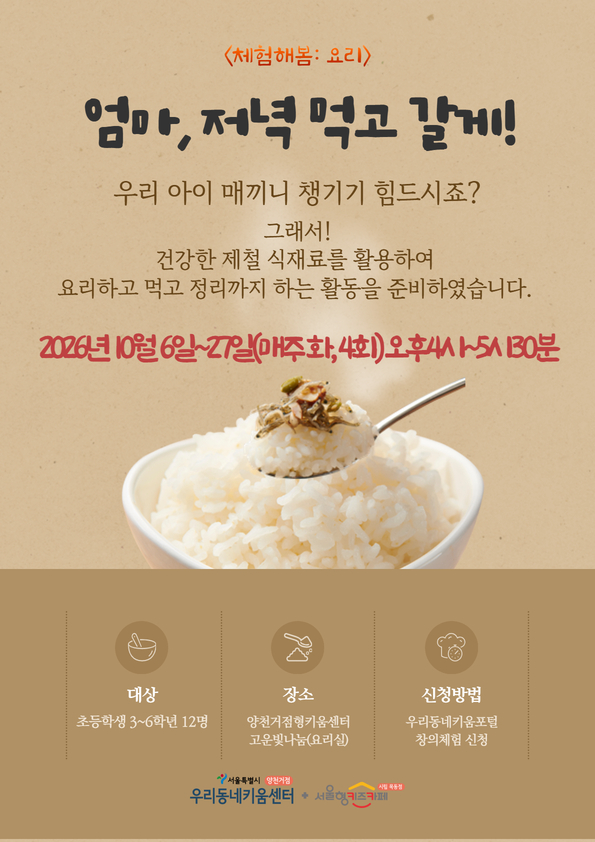 안녕하세요 양천거점형키움센터입니다.?? 제철 식재료를 활용하여 요리하고 먹고 정리까지 해보는 프로그램을 준비하였습니다. 가정에 가지고 가는 음식이 없음을?안내드립니다. 1. 대상: 초등학교 3~6학년 12명 2. 일시: 2026년 10월 6일~10월 27일(매주 화요일 4회기) 오후 4시~5시30분 3. 장소: 양천거점형키움센터 고운빛나눔 4. 내용(변경될 수 있음) 1회기- 뿌리채소 오므라이스 2회기- 꽃게 리소토 3회기- 가을해산물 유산슬 덮밥 4회기- 배불고기 덮밥 5. 문의 및 대기신청: 돌봄운영팀(070-4102-3632~4) * 활동 난이도?조절을 위하여 대상을?초등학교 3~6학년 아동으로 제한함을 양해바라며, 4회기?모두 참석 가능한 아동만 신청해주시기 바랍니다. * 최소 참여인원(7명) 미달 시 폐강될 수 있습니다. * 승인 완료 후 당일, 전일 취소 및 사전 연락 없이 불참하는 경우 향후 프로그램 참여에 제약이 있을 수 있습니다. 책임감 있는 신청 부탁드립니다. * 접수 시작 시간이 1~10분 정도 지연될 수 있음을 알려드립니다. * 사진촬영이 필수입니다. 초상권 비동의시 자동 취소됨을 알려드립니다.