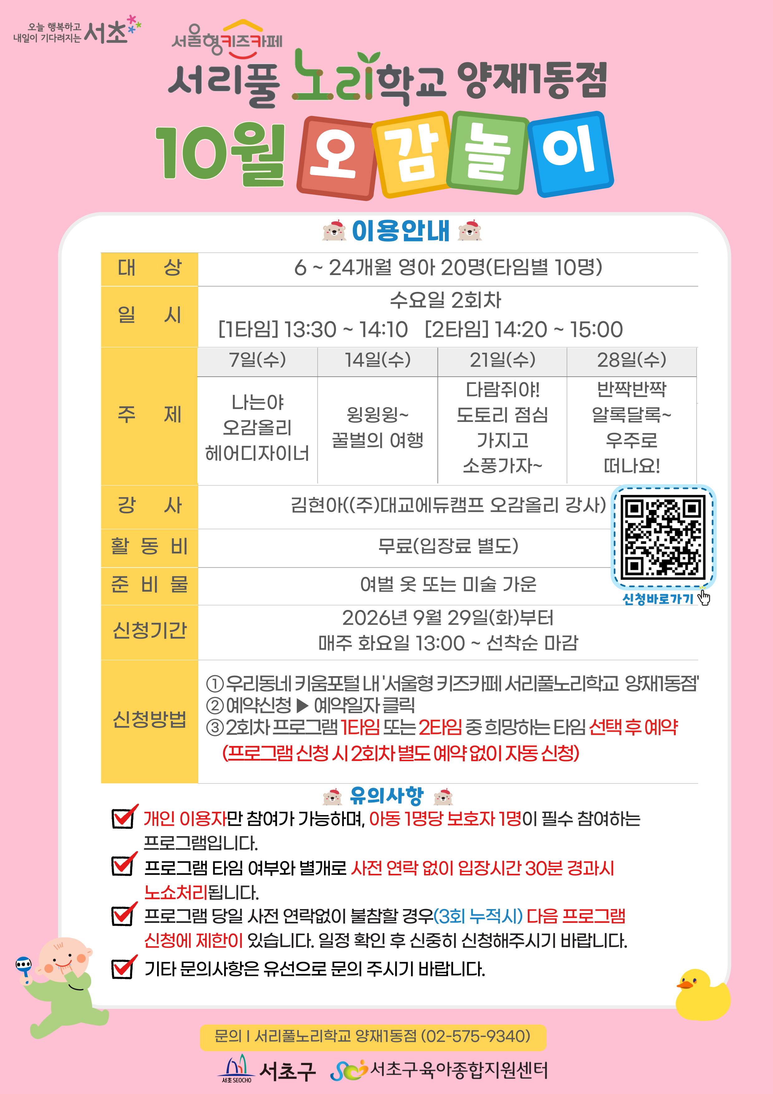 ◎ 10월 오감놀이 프로그램 안내 ◎     1. 대 상: 6 ~ 24개월 영아 20명(타임별 10명)   2. 일 시: 10월 매주 수요일 2회차 1타임 13:30 ~ 14:10(40분)/2타임 14:20 ~ 15:00(40분)   3. 주 제:  - 7일(수) 나는야 오감올리 헤어디자이너  - 14일(수) 윙윙윙~ 꿀벌의 여행  - 21일(수) 다람쥐야! 도토리 점심 가지고 소풍 가자~  - 28일(수) 반짝반짝 알록달록~ 우주로 떠나요      4. 활 동 비: 무료      5. 준 비 물: 여벌옷 또 미술가운      6. 신청기간: 2026년 9월 29일(화)부터 매주 화요일 13:00~ 선착순 마감      7.신청방법:   ① 우리동네키움포털 내 ‘서울형 키즈카페 서리풀노리학교 양재1동점’ 접속  ② 예약신청 ▶ 예약일자 클릭  ③ 2회차 프로그램 1타임 또는 2타임 중 희망하는 타임 선택 후 예약 (2회차 별도 예약 없음)