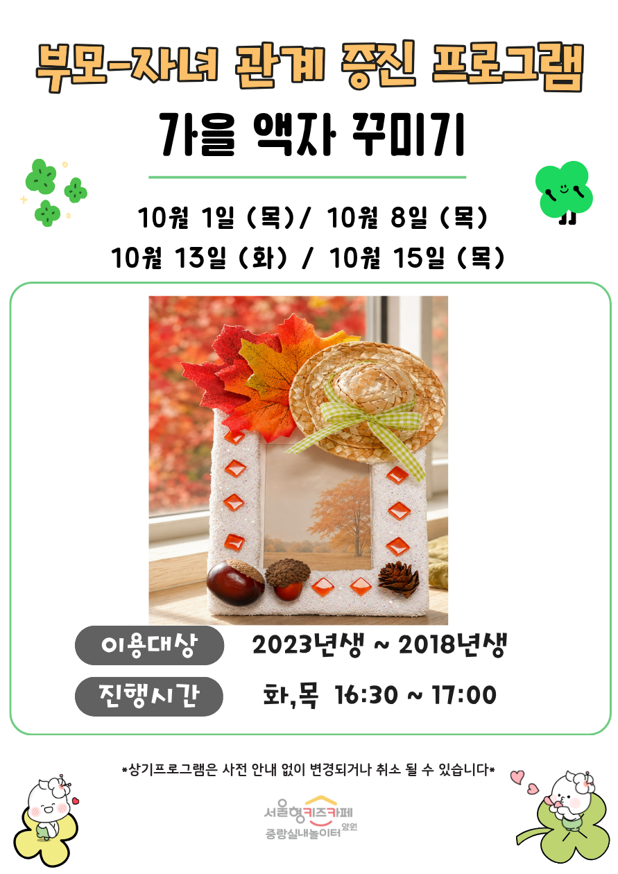 부모 자녀 관계증진 프로그램 가을 액자 꾸미기 10월 1일 목 10월 8일 목 10월 13일 화 10월 15일 목 이용대상 3회차 입장 아동중 희망하는 아동 2023년생 2018년생 8명 진행시간 화 목 16시 30분 17시 상기프로그램은 사전 안내 없이 변경되거나 취소될 수 있습니다 서울형키즈카페 중랑실내놀이터 양원