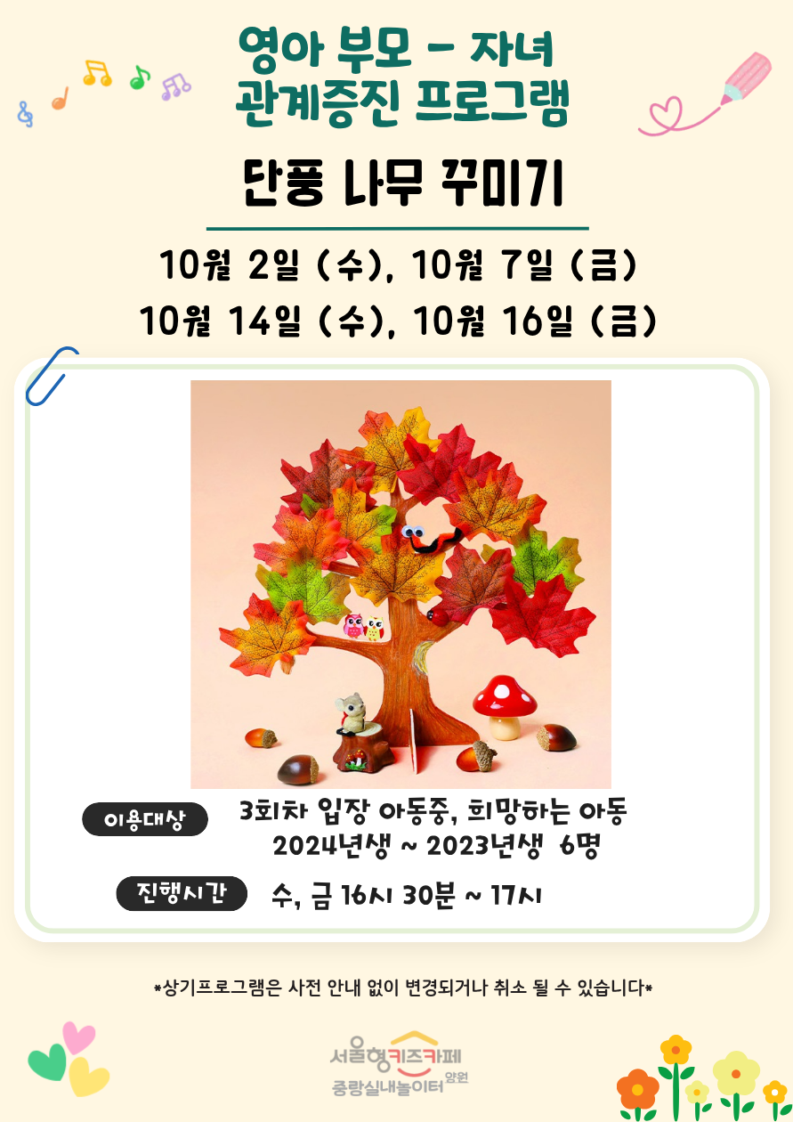 영아 부모 자녀 관계증진 프로그램 단풍 나무 꾸미기 10월 2일 수 10월 7일 금 10월 14일 수 10월 16일 금 이용대상 3회차 입장 아동중 희망하는 아동 2024년생 2023년생 6명 진행시간 수 금 16시 30분 17시 상기프로그램은 사전 안내 없이 변경되거나 취소될 수 있습니다 서울형키즈카페 중랑실내놀이터 양원
