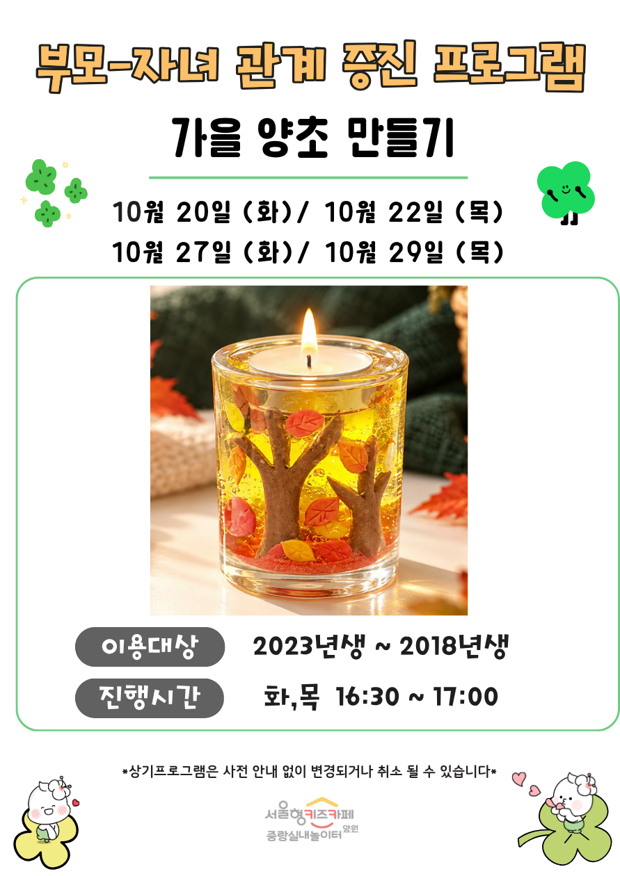 부모 자녀 관계증진 프로그램 가을 양초 만들기 10월 20일 화 10월 22일 목 10월 27일 화 10월 29일 목 이용대상 3회차 입장 아동중 희망하는 아동 2023년생 2018년생 8명 진행시간 화 목 16시 30분 17시 상기프로그램은 사전 안내 없이 변경되거나 취소될 수 있습니다 서울형키즈카페 중랑실내놀이터 양원