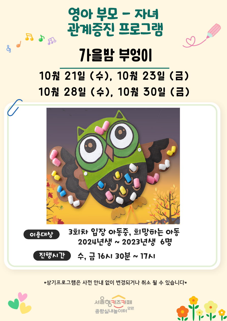 영아 부모 자녀 관계증진 프로그램 가을밤 부엉이 10월 21일 수 10월 23일 금 10월 28일 수 10월 30일 금 이용대상 3회차 입장 아동중 희망하는 아동 2024년생 2023년생 6명 진행시간 수 금 16시 30분 17시 상기프로그램은 사전 안내 없이 변경되거나 취소될 수 있습니다 서울형키즈카페 중랑실내놀이터 양원