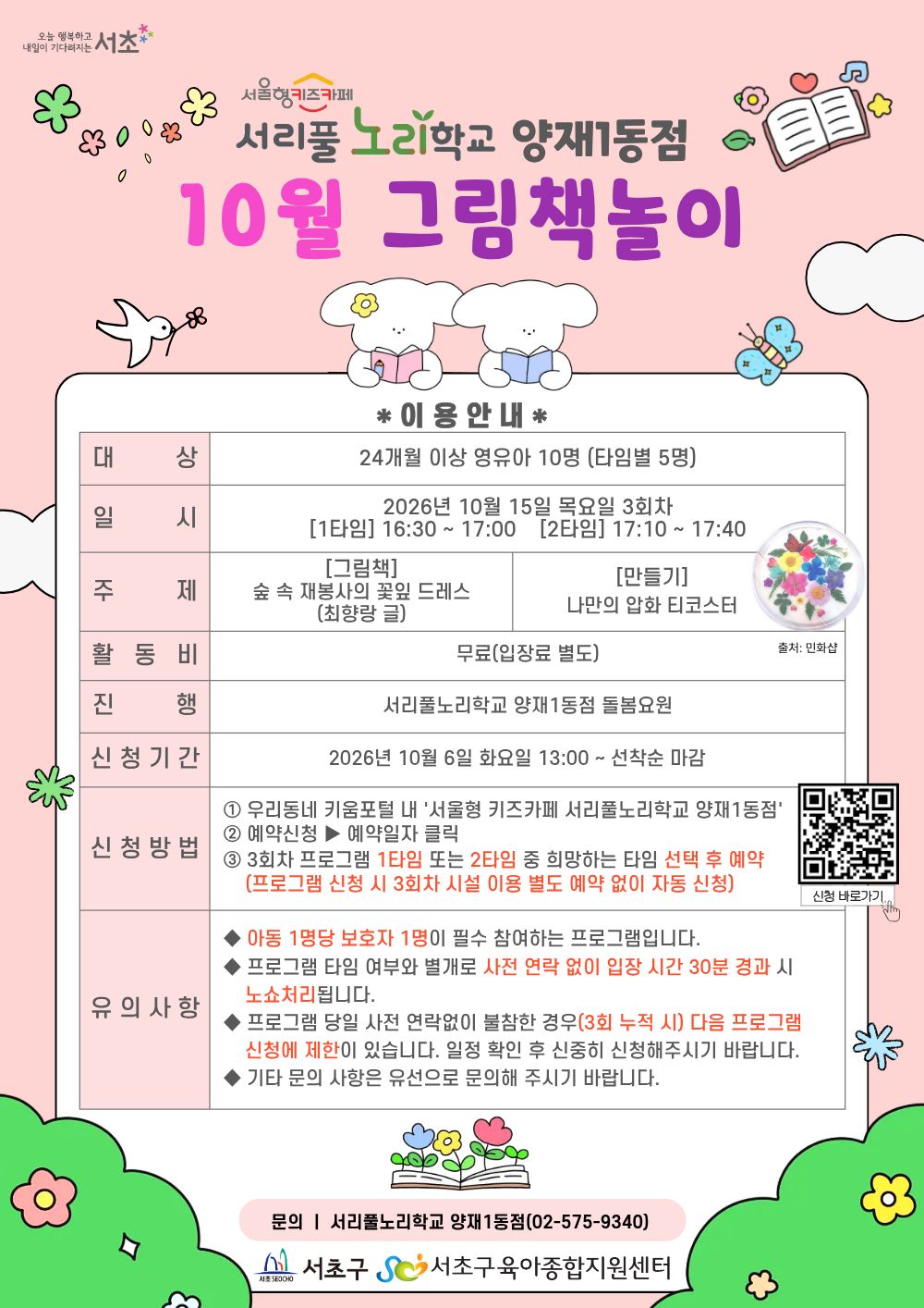 ◎ 10월 그림책놀이 프로그램 안내 ◎                                                       1. 대     상: 24개월 이상 영유아 10명(타임별 5명)                                   2. 일     시: 10월 15일(목) 3회차 1타임 16:30 ~ 17:00(30분)/2타임 17:10 ~ 17:40(30분)                                   3. 주     제:                           - [그림책] 숲속 재봉사의 꽃잎 드레스(최향랑 글)                           - [만들기] 나만의 압화 티코스터                                                       4. 활 동 비: 무료                                                       5. 진      행: 서리풀노리학교 양재1동점 돌봄요원                                                        6. 신청기간: 10월 6일(화) 13:00~ 선착순 마감                                                       7. 신청방법:                            ① 우리동네키움포털 내 ‘서울형 키즈카페 서리풀노리학교 양재1동점’ 접속                           ② 예약신청 ▶ 예약일자 클릭                           ③ 3회차 프로그램 1타임 또는 2타임 중 희망하는 타임 선택 후 예약 (3회차 시설 이용 별도 예약 없음)