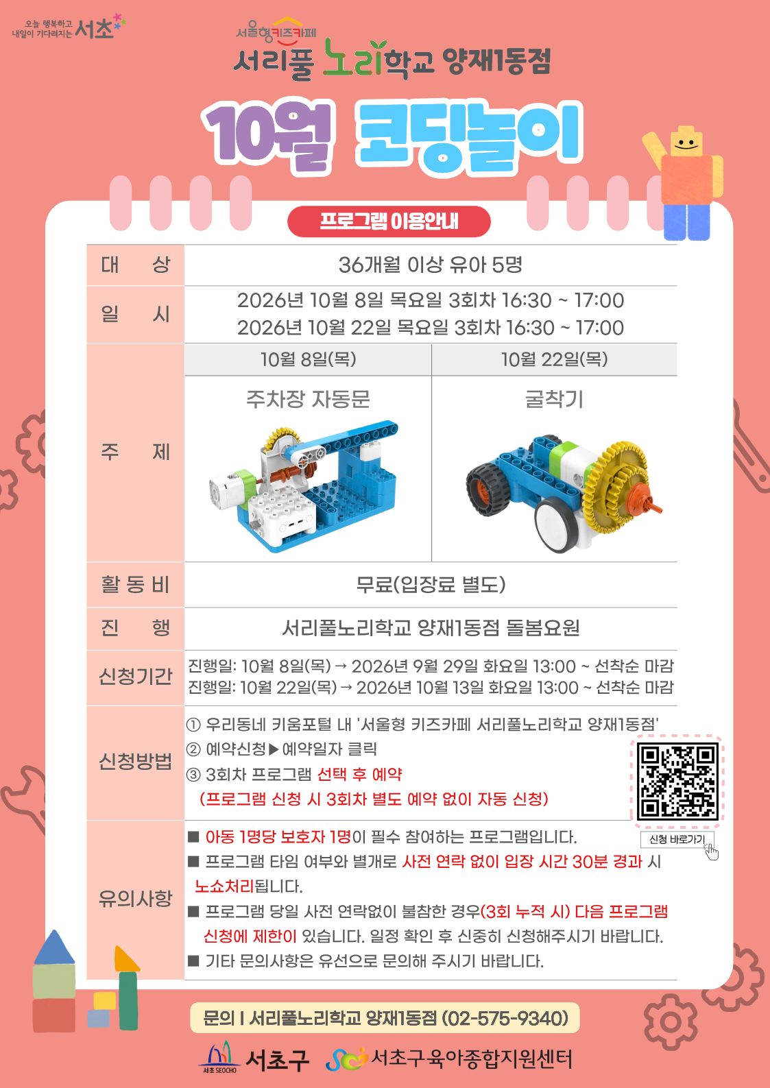 10월 코딩놀이 프로그램 안내 1 대상 36개월 이상 유아 5명 2 일시 10월 8일 목요일 10월 22일 목요일 3회차 16시 30분부터 17시까지 총 30분 3 주제 10월 8일 주차장자동문 10월 22일 굴착기 4 활동비 무료 5 진행 서리풀노리학교 양재1동점 돌봄요원 6 신청기간 9월 29일 화요일, 10월 13일 화요일 13시부터 선착순 마감 7 신청방법 1 우리동네키움포털 내 서울형 키즈카페 서리풀노리학교 양재1동점 접속 2 예약신청 후 예약일자 클릭 3 3회차 프로그램 선택 후 예약 3회차 별도 예약 없음 이미지를 클릭하시면 프로그램 신청 페이지로 연결됩니다.