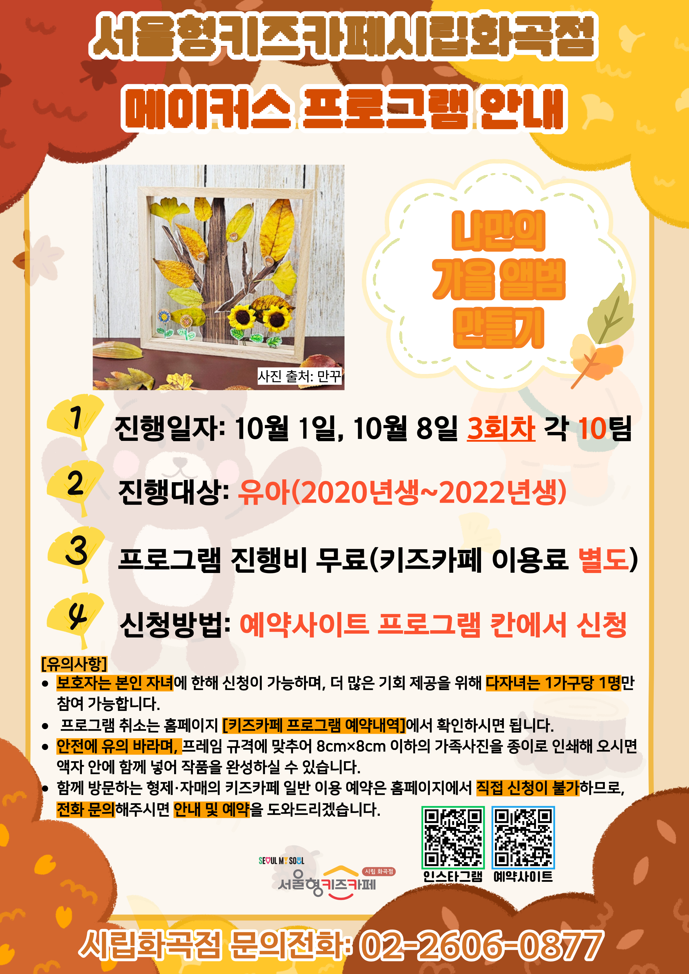 서울형키즈카페 시립화곡점 메이커스 프로그램 홍보문입니다. 진행 날짜는 10월 1일, 10월 8일 3회차 16시~18시에 진행됩니다. 진행 프로그램은 나만의 가을앨범 만들기이며 유아 연령의 아이들이 참여 가능합니다. 2022년생부터 2020년생까지 참여 가능한 프로그램이며 다자녀 가구는 한 가구당 한 명씩만 신청 가능합니다. 또한, 정확한 참여 확인을 위해 보호자는 본인 자녀만 신청이 가능합니다. 신청 방법은 키즈카페 예약홈페이지에서 프로그램 칸에 신청하시면 됩니다. 홍보물에 사용된 그림은 이해를 돕기 위한 예시그림이며 프로그램 취소는 홈페이지 키즈카페 프로그램 예약 내역에서 확인하시면 됩니다. 안전에 유의 바라며, 프레임 규격에 맞추어 8cmX8cm 이하의 가족사진을 종이로 인쇄해 오시면 액자 안에 함께 넣어 작품을 완성하실 수 있습니다. 함께 방문하는 형제, 자매의 키즈카페 일반 이용 예약은 홈페이지에서 직접 신청이 불가하므로 전화 문의 해주시면 안내 및 예약을 도와드리겠습니다.