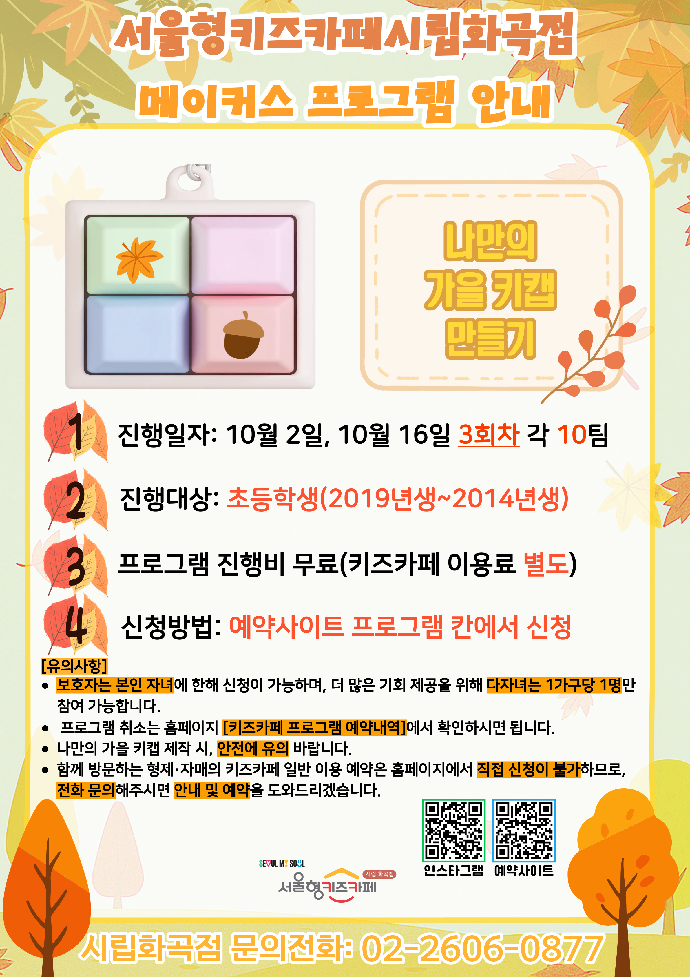 서울형키즈카페 시립화곡점 메이커스 프로그램 홍보문입니다. 진행 날짜는 10월 2일, 10월 16일이며 3회차 4시~6시에 진행됩니다. 진행 프로그램은 나만의 가을 키캡 만들기이며 초등학생 연령의 아이들이 참여 가능합니다. 2014년생부터 2019년생까지 참여 가능한 프로그램이며 다자녀 가구는 한 가구당 한 명씩만 신청 가능합니다. 또한, 정확한 참여 확인을 위해 보호자는 본인 자녀만 신청이 가능합니다. 신청 방법은 키즈카페 예약홈페이지에서 프로그램 칸에 신청하시면 됩니다. 홍보물에 사용된 그림은 이해를 돕기 위한 예시그림이며 프로그램 취소는 홈페이지 키즈카페 프로그램 예약 내역에서 확인하시면 됩니다. 가을 키캡 제작 시 안전에 유의 바랍니다. 함께 방문하는 형제, 자매의 키즈카페 일반 이용 예약은 홈페이지에서 직접 신청이 불가하므로 전화 문의 해주시면 안내 및 예약을 도와드리겠습니다.
