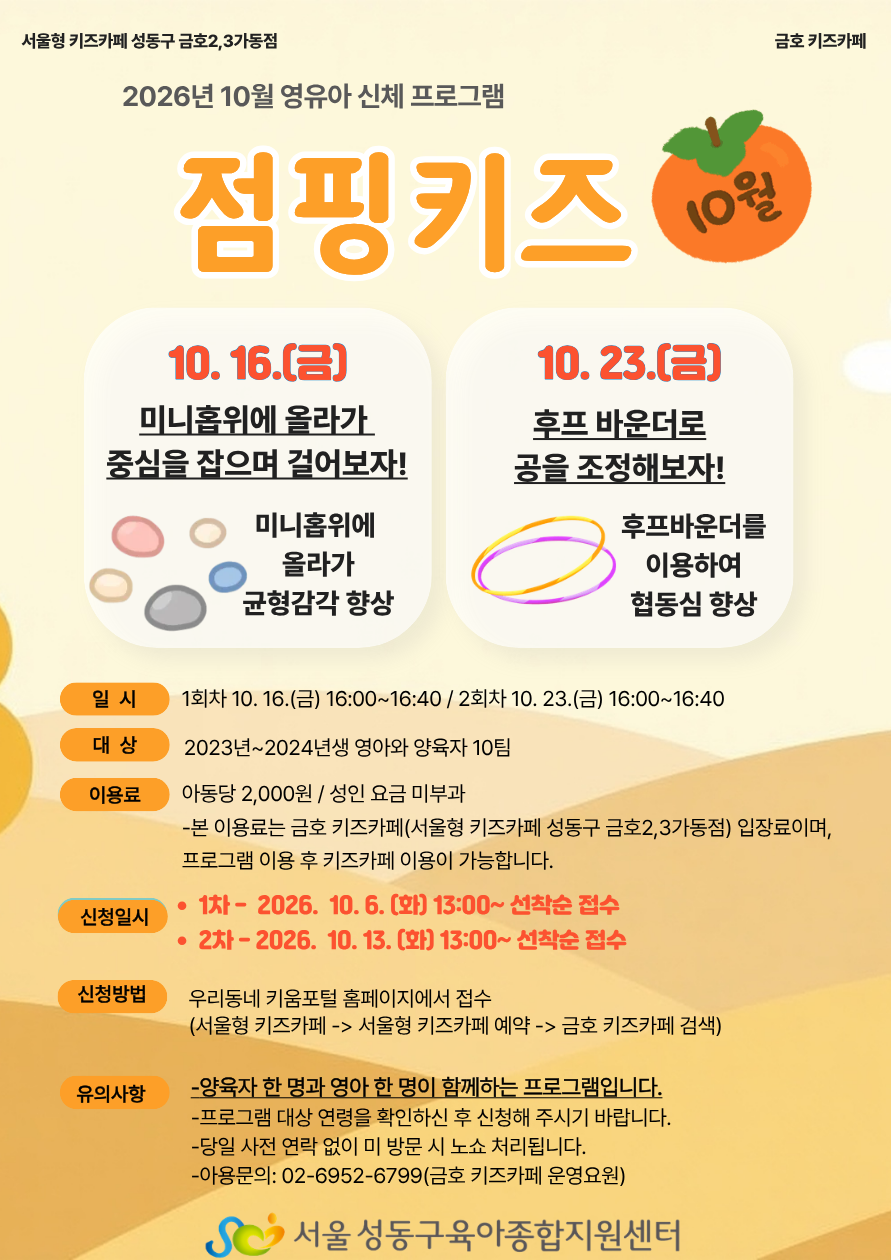 서울형 키즈카페 성동구 금호2,3가동점(금호 키즈카페) 2026년 10월 영유아 신체 프로그램 '점핑키즈 10월' 안내 홍보물입니다. 프로그램 내용: 10. 16. (금): 미니홉위에 올라가 중심을 잡으며 걸어보자! (미니홉위에 올라가 균형감각 향상) 10. 23. (금): 후프 바운더로 공을 조정해보자! (후프바운더를 이용하여 협동심 향상) 일시: 1회차: 10. 16.(금) 16:00~16:40 2회차: 10. 23.(금) 16:00~16:40 대상: 2023년~2024년생 영아와 양육자 10팀 이용료: 아동당 2,000원 / 성인 요금 미부과 본 이용료는 금호 키즈카페(서울형 키즈카페 성동구 금호2,3가동점) 입장료이며, 프로그램 이용 후 키즈카페 이용이 가능합니다. 신청일시: 1차: 2026. 10. 6. (화) 13:00~ 선착순 접수 2차: 2026. 10. 13. (화) 13:00~ 선착순 접수 신청방법: 우리동네 키움포털 홈페이지에서 접수 (서울형 키즈카페 -> 서울형 키즈카페 예약 -> 금호 키즈카페 검색) 유의사항: 양육자 한 명과 영아 한 명이 함께하는 프로그램입니다. 프로그램 대상 연령을 확인하신 후 신청해 주시기 바랍니다. 당일 사전 연락 없이 미 방문 시 노쇼 처리됩니다. 이용문의: 02-6952-6799 (금호 키즈카페 운영요원) 주관/주최: 서울 성동구육아종합지원센터