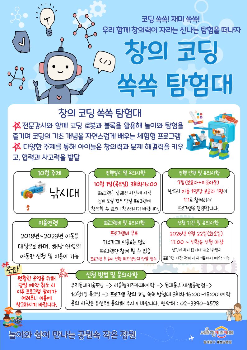 코딩 쏙쏙! 재미 쏙쏙 우리 함께 창의력이 자라는 신나는 탐험을 떠나자 창의 코딩 쏙쏙 탐험대 창의 코딩 쏙쏙 탐험대 전문강사와 함께 코딩 로봇과 블록을 활용해 놀이와 탐험을 즐기며 코딩의 기초 개념을 자연스럽게 배우는 체험형 프로그램 다양한 주제를 통해 아이들은 창의력과 문제 해결력을 키우고, 협력과 사고력을 발달 10월 주제 낚시대 진행일시 및 유의사항 10월 1일목요일 3회차16:00 프로그램은 정해진 시간에 시작 늦게 오실 경우 당일 프로그램에 참석할 수 없으니 참고하시기 바랍니다 진행 인원 및 유의사항 7팀 보호자 이용아동반드시 아동 1명당 보호자 1명이 1:1로 참여하여 프로그램을 진행 합니다 이용연령 2018년~2023년 아동을 대상으로 하며, 해당 연령의 아동만 신청 및 이용이 가능 프로그램비 및 유의사항 프로그램비 무료 키즈카페 이용료는 별도 프로그램만 참여 할 수 없음 프로그램 후 놀이 진행 미끄럼방지 양말 필수 신청 기간 및 유의사항 2026년 9월 22일 화요일 11:00 선착순 신청 마감 정원이 차지 않거나 취소 발생시 프로그램 시간 전까지 사이트에서 예약 가능 중요 원활한 운영을 위해 당일 예약 취소 시 이후 프로그램 참여가 어려우니 이용에 참고하시기 바랍니다. 신청 방법 및 문의사항 우리동네키움포털 서울형키즈카페예약 동대문구 새샘공원점 10월 1일 목요일 프로그램 창의 코딩 쏙쏙 탐험대 3회차 16:00~18:00 예약문의 사항은 유선으로 문의해 주시기 바랍니다 연락처 0233904578 놀이와 쉼이 만나는 공원속 작은 정원 서울형키즈카페 동대문구 새샘공원점