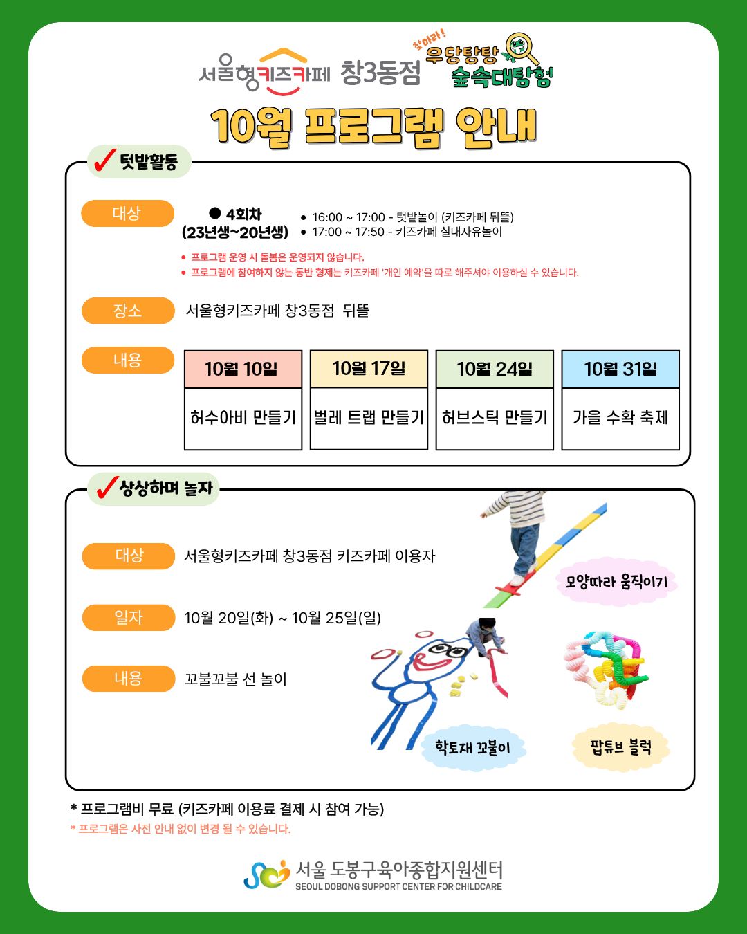 서울형키즈카페 창3동점 우당탕탕숲속대탐험 10월 프로그램 안내 텃밭활동 대상 4회차 (23년생~20년생 16:00~17:00 텃밭놀이(키즈카페 뒤뜰) 17:00~17:50 키즈카페 실내자유놀이 장소 서울형키즈카페 창3동점 뒤뜰 내용 10월 10일 허수아비만들기 10월 17일 벌레트렙 만들기 10월 24일 허브스틱 만들기 10월 31일 가을 수확 축제 상상하며놀자 대상 서울형키즈카페 창3동점 키즈카페 이용자 일자 10월20일(화)~10월25일(일) 내용 꼬불꼬불 선놀이 모양따라움직이기 학토재꼬불이 팝튜브블럭 프로그램비 무료(키즈카페 이용료 결제 시 참여 가능) 프로그램은 사전 안내 없이 변경될 수 있습니다. 서울도봉구육아종합지원센터
