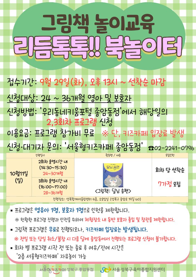 그림책 놀이교육 리듬톡톡!! 북놀이터 접수기간 9월 29일 화 오후 13시~ 선착순 마감 신청대상 24~36개월 영아 및 보호자 신청방법 우리동네키움포털 종암동점에서 해당일의 2,3회차 프로그램 신청 이용요금 프로그램 참가비 무료 단 키즈카페 입장료 발생 신청 대기자 문의 서울형 키즈카페 종암동점 02-2241-0796 10월 11일(일) 2회차 운영시간 내 (14:30~15:30) 24~30개월 3회차 운영시간 내 (16:00~ 17:00) 28~36개월 그림책 달님 송편 선착순 7가정 모집 진행장소 성북함께어울림센터 4층, 소모임실(성북구 종암로 19길 60) 프로그램은 영유아 1명, 보호자 1명으로 인원을 제한합니다. 원활한 프로그램 진행과 안전을 위하여 체험장소 내 동반 보호자 출입 및 참관을 제한합니다. 그림책 프로그램은 무료로 진행되오나, 키즈카페 입장료는 발생됩니다. 전일 또는 당일 취소 불참 시 다음달에 종암동에서 진행되는 프로그램 신청이 불가합니다. 회차 별 프로그램 시작 전 또는 종료 후 여유/잔여시간은 2층 서울형 키즈카페 자유놀이 가능 서울형키즈카페종암동점 서울성북구육아종합지원센터
