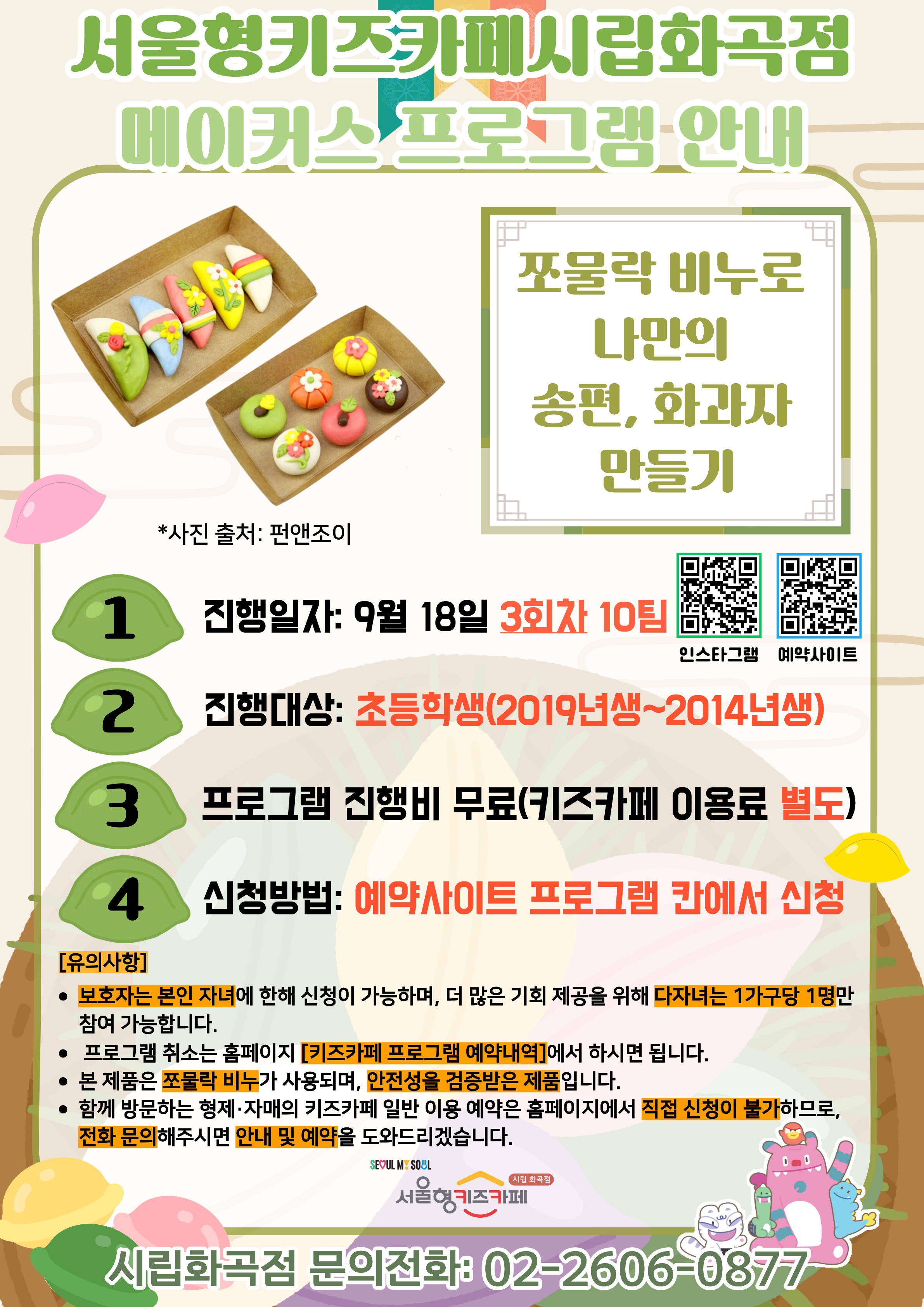 서울형키즈카페 시립화곡점 메이커스 프로그램 홍보문입니다. 진행 날짜는 9월 18일이며 3회차 4시~6시에 진행됩니다. 진행 프로그램은 쪼물락 비누로 나만의 송편, 화과자 만들기이며 초등학생 연령의 아이들이 참여 가능합니다. 2014년생부터 2019년생까지 참여 가능한 프로그램이며 다자녀 가구는 한 가구당 한 명씩만 신청 가능합니다. 또한, 정확한 참여 확인을 위해 보호자는 본인 자녀만 신청이 가능합니다. 신청 방법은 키즈카페 예약홈페이지에서 프로그램 칸에 신청하시면 됩니다. 홍보물에 사용된 그림은 이해를 돕기 위한 예시그림이며 프로그램 취소는 홈페이지 키즈카페 프로그램 예약 내역에서 확인하시면 됩니다. 본 제품은 쪼물락 비누가 사용되며, 안전성을 검증받은 제품입니다. 함께 방문하는 형제, 자매의 키즈카페 일반 이용 예약은 홈페이지에서 직접 신청이 불가하므로 전화 문의 해주시면 안내 및 예약을 도와드리겠습니다. 5시까지는 오셔야 수업 참여가 가능합니다. 늦으실 경우 꼭 미리 연락 바랍니다.