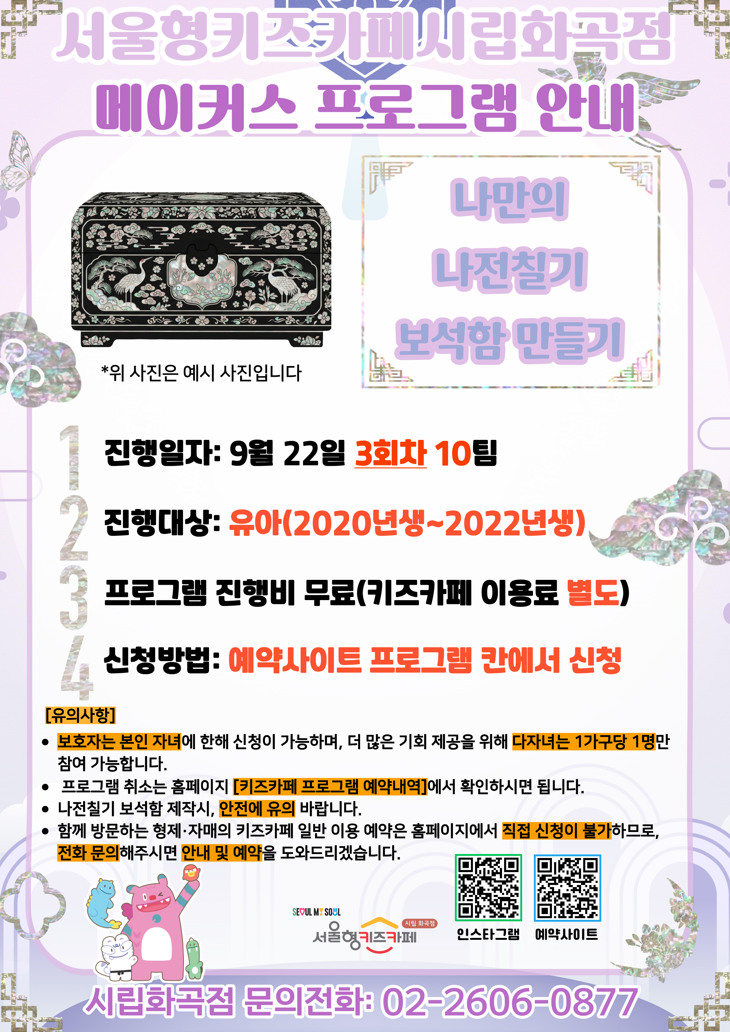 서울형키즈카페 시립화곡점 메이커스 프로그램 홍보문입니다. 진행 날짜는 9월 22일 3회차 16시~18시에 진행됩니다. 진행 프로그램은 나만의 나전칠기 보석함 만들기이며 유아 연령의 아이들이 참여 가능합니다. 2022년생부터 2020년생까지 참여 가능한 프로그램이며 다자녀 가구는 한 가구당 한 명씩만 신청 가능합니다. 또한, 정확한 참여 확인을 위해 보호자는 본인 자녀만 신청이 가능합니다. 신청 방법은 키즈카페 예약홈페이지에서 프로그램 칸에 신청하시면 됩니다. 홍보물에 사용된 그림은 이해를 돕기 위한 예시그림이며 프로그램 취소는 홈페이지 키즈카페 프로그램 예약 내역에서 확인하시면 됩니다. 나전칠기 보석함 제작시 안전에 유의 바랍니다. 함께 방문하는 형제, 자매의 키즈카페 일반 이용 예약은 홈페이지에서 직접 신청이 불가하므로 전화 문의 해주시면 안내 및 예약을 도와드리겠습니다. 5시까지는 오셔야 수업 참여가 가능합니다. 늦으실 경우 꼭 미리 연락 바랍니다.