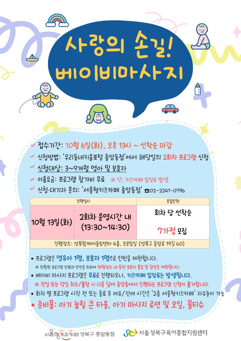사랑의 손길! 베이비 마사지 접수기간 10월 6일(화) 13시~선착순 마감 신청방법 우리동네키움포털 종암동점에서 해당일의 2회차 프로그램 신청 신청대상 3~9개월 영아 및 보호자 이용요금 프로그램 참가비 무료 단 키즈카페 입장료 발생 신청 대기자 문의 서울형키즈카페종암동점 02-2241-0796 10월 13일(화) 2회차 운영시간 내 (13:30~14:30) 회차 당 선착순 7가정 모집 진행장소 성북함께어울림센터 4층 소모임실(성북구종암로19길60) 프로그램은 영유아 1명, 보호자 1명으로 인원을 제한합니다. 원활한 프로그램 진행과 안전을 위하여 체험장소 내 동반 보호자 출입 및 참관을 제한합니다. 베이비 마사지 프로그램은 무료로 진행되오나, 키즈카페 입장료는 발생됩니다. 전일 또는 당일 취소/불참 시 다음 달에 종암동에서 진행되는 프로그램은 신청이 불가합니다. 회차 별 프로그램 시작 전 또는 종료 후 여유/잔여 시간은 2층 서울형키즈카페 자유놀이 가능 준비물 아기 눕힐 큰 타올. 아기 마사지 로션 및 오일, 물티슈 서울형키즈카페성북구종암동점 서울성북구육아종합지원센터