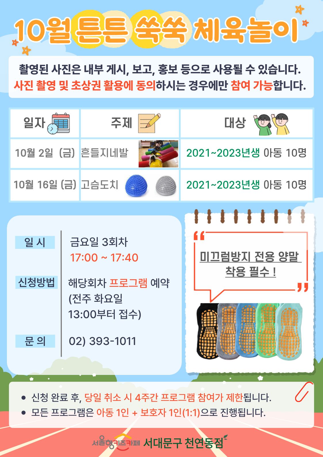 10월 튼튼 쑥쑥 체육 놀이 촬영된 사진은 내부게시 보고 홍보 등으로 사용될 수 있습니다. 사진 촬영 및 초상권 활용에 동의 하시는 경우에만 참여 가능합니다 일자 10월 2일 금요일 주제 흔들지네발 대상 2021년생부터 2023년생 아동 선착순 10명, 일자 10월 16일 금요일 주제 고슴도치 대상 2021년생부터 2023년생 아동 선착순 10명 일시 금요일 3회차 17시 00분부터 17시 40분 신청방법 해당회차 프로그램 예약 전주 화요일 13시부터 접수 문의 023931011 미끄럼방지 전용 양말 착용 필수 1.신청 완료 후 당일 취소 시 4주간 프로그램 참여가 제한됩니다 2. 모든 프로그램은 아동 1인과 보호자 1인의 1대1로 진행됩니다 서울형 키즈카페 서대문구 천연동점