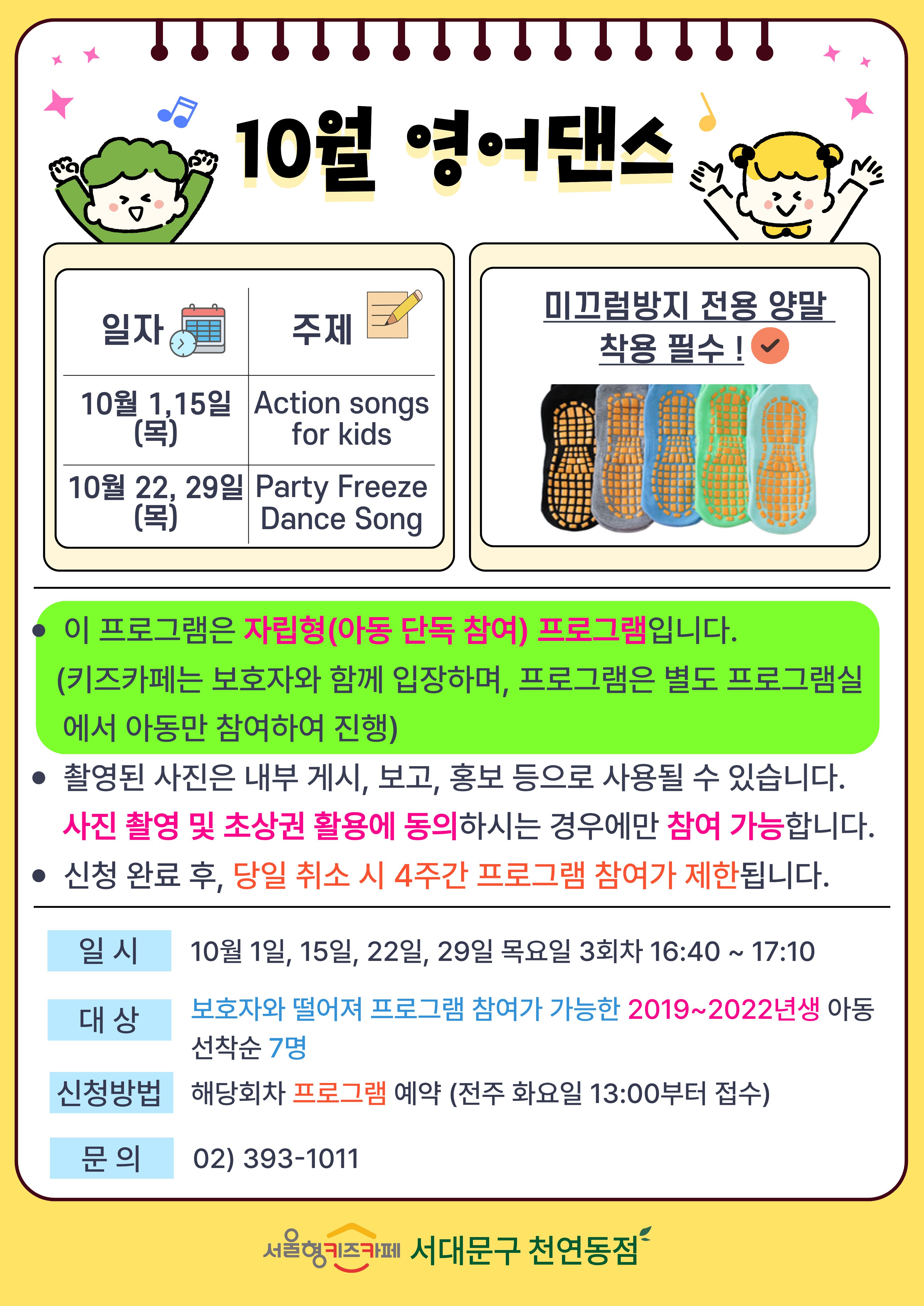 일자 10월 1일, 15일 목요일 주제 Action songs for kids 일자 10월 22일, 29일 목요일 주제 Party Freeze Dance Song 미끄럼방지 전용 양말 착용 필수 1. 이 프로그램은 자립형(아동 단독 참여) 프로그램입니다. (키즈카페는 보호자와 함께 입장하며, 프로그램은 별도 프로그램실에서 아동만 참여하여 진행) 2. 촬영된 사진은 내부게시 보고 홍보 등으로 사용될 수 있습니다. 사진 촬영 및 초상권 활용에 동의 하시는 경우에만 참여 가능합니다 3. 신청 완료 후 당일 취소 시 4주간 프로그램 참여가 제한됩니다 일시 10월 1일, 15일, 22일, 29일 목요일 3회차 16시 40분부터 17시 10분 대상 보호자와 떨어져 프로그램 참여가 가능한 2019년생부터 2022년생 아동 선착순 7명 신청방법 해당회차 프로그램 예약 전주 화요일 13시부터 접수 문의 023931011
