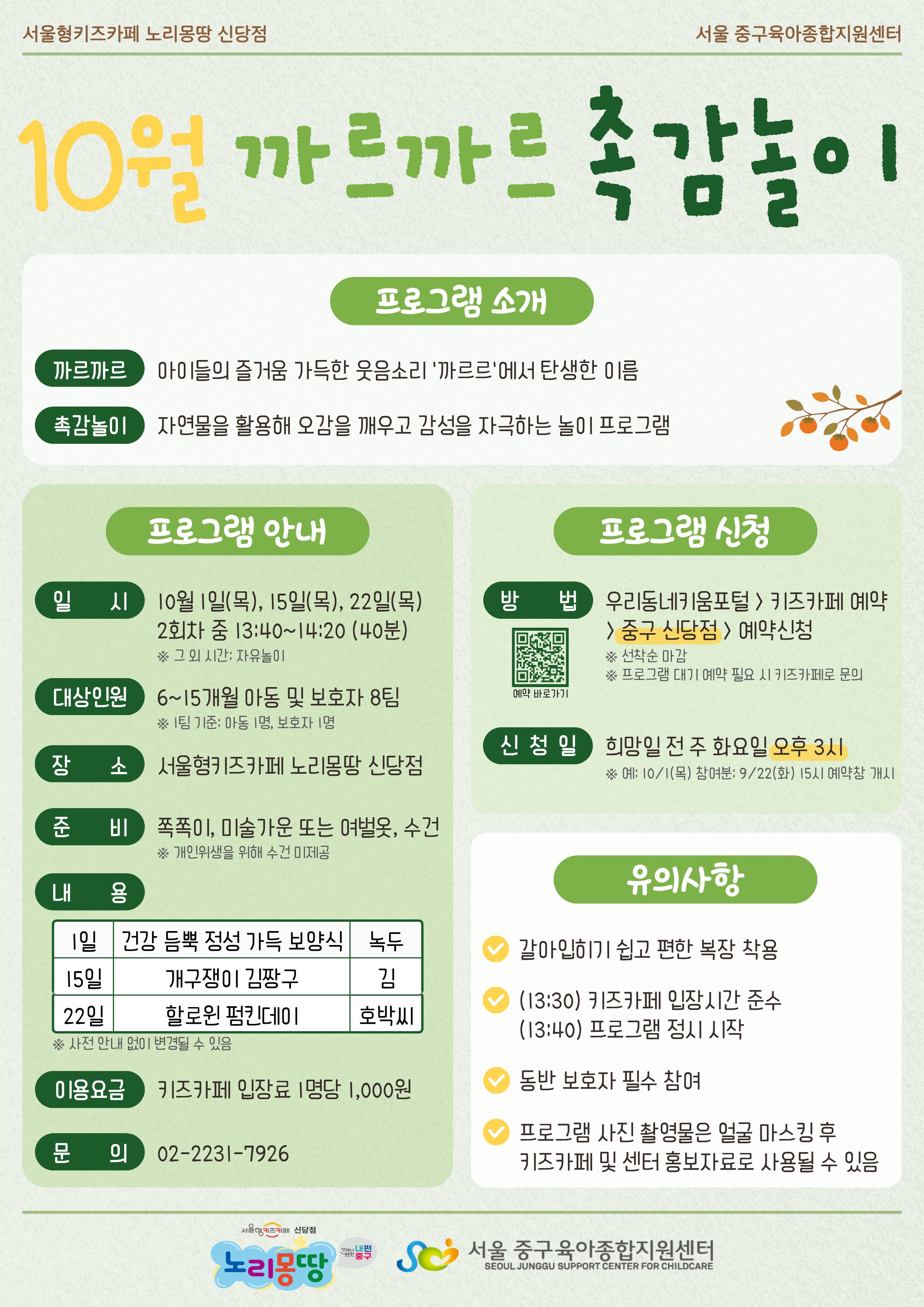 서울형키즈카페 노리몽땅 신당점 서울 중구육아종합지원센터 10월 까르까르 촉감놀이 프로그램 소개 까르까르 아이들의 즐거움 가득한 웃음소리 '까르르'에서 탄생한 이름 촉감놀이 자연물을 활용해 오감을 깨우고 감성을 자극하는 놀이 프로그램 프로그램 안내 일시 10월 1일 목요일, 15일 목요일, 22일 목요일 2회차 중 13시 40분부터 14시 20분까지 (40분 소요) 그 외 시간은 자유놀이 대상인원 6개월에서 15개월 아동 및 보호자 8팀 1팀 기준 아동 1명, 보호자 1명 장소 서울형키즈카페 노리몽땅 신당점 준비 쪽쪽이, 미술가운 또는 여벌옷, 수건 개인위생을 위해 수건 미제공 내용 1일 건강 듬뿍 정성 가득 보양식(녹두), 15일 개구쟁이 김짱구(김), 22일 할로윈 펌킨데이(호박씨) 사전 안내 없이 변경될 수 있음 이용요금 키즈카페 입장료 1명당 1,000원 문의 0222317926 프로그램 신청 방법 우리동네키움포털 키즈카페 예약 중구 신당점 예약신청 선착순 마감 프로그램 대기 예약 필요시 키즈카페로 문의 예약 바로가기 QR코드 신청일 희망일 전 주 화요일 오후 3시 예: 10월 1일 목요일 참여분은 9월 22일 화요일 15시 예약창 개시 유의사항 갈아입히기 쉽고 편한 복장 착용, 13시 30분 키즈카페 입장시간 준수, 13시 40분 프로그램 정시 시작, 동반 보호자 필수 참여, 프로그램 사진 촬영물은 얼굴 마스킹 후 키즈카페 및 센터 홍보자료로 사용될 수 있음 로고 서울형키즈카페 신당점 노리몽땅 언제나 든든한 내편중구 로고 서울 중구육아종합지원센터