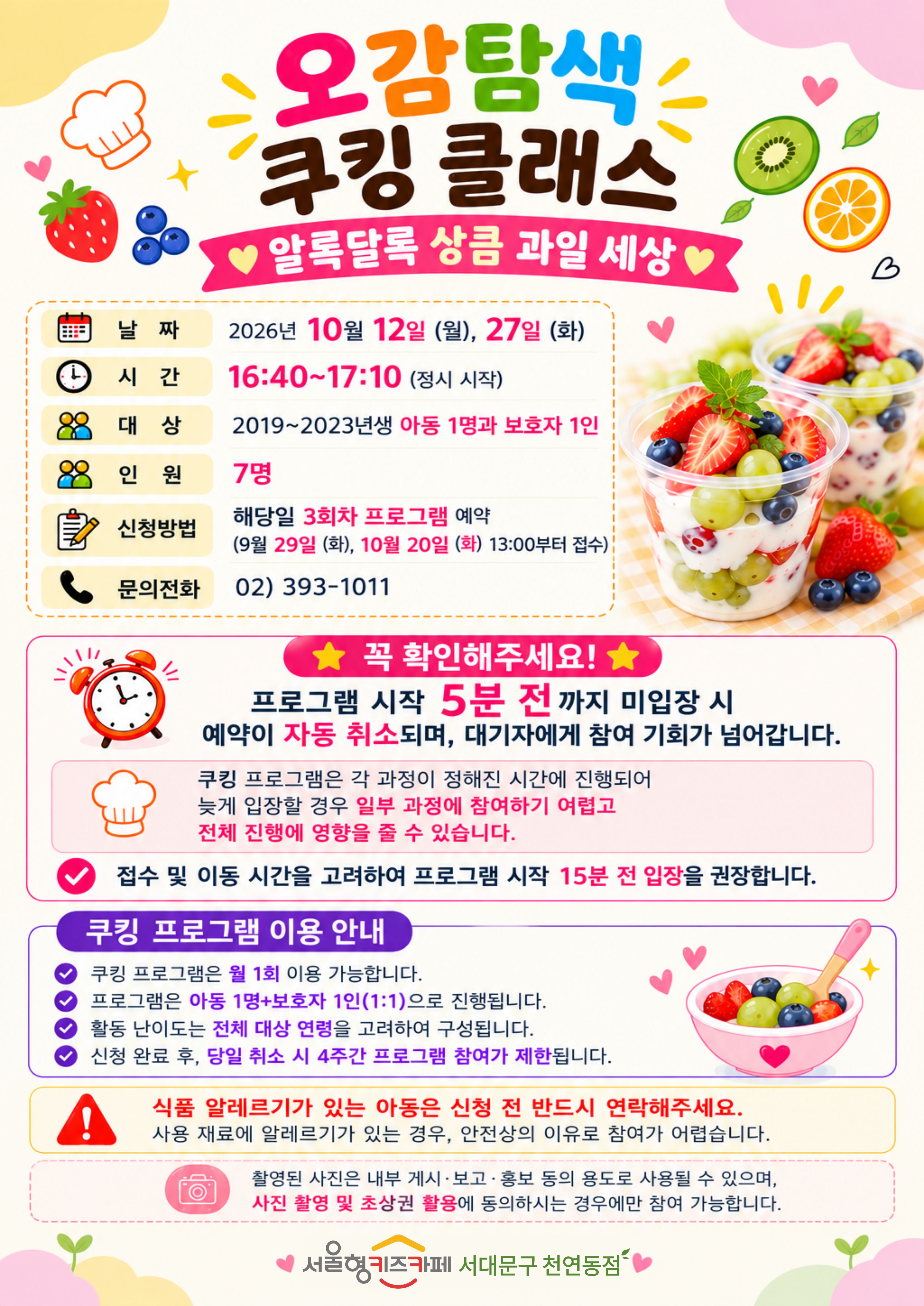10월 쿠킹 쿨래스 주제 알록달록 상큼 과일 세상 날짜 2026년 10월 12일 월요일 10월 27일 화요일 3회차 시간 16시 40분부터 17시 10분 정시 시작 대상 2019년생부터 2023년생 아동 1명과 보호자 1인 인원 7명 신청방법 해당일 3회차 프로그램 예약 9월 29일 화요일, 10월 20일 화요일 13시부터 접수 문의 전화 023931011 꼭 확인해주세요! 프로그램 시작 5분 전까지 미입장시 예약이 자동취소되며, 대기자에게 참여 기회가 넘어갑니다. 쿠킹 프로그램은 각 과정이 정해진 시간에 진행되어 늦게 입장할 경우 일부 과정에 참여하기 어렵고 전체 진행에 영향을 줄 수 있습니다. 접수 및 이동시간을 고려하여 프로그램 시작 15분 전 입장을 권장합니다. 쿠킹 프로그램 이용안내 쿠킹 프로그램은 월 1회 이용 가능합니다 프로그램은 아동 1인과 보호자 1인의 1대1로 진행됩니다 활동 난이도는 전체 대상 연령을 고려하여 구성됩니다 신청 완료 후 당일 취소 시 4주간 프로그램 참여가 제한됩니다 식품 알레르기가 있는 아동은 신청 전 반드시 연락해주세요. 사용 재료에 알레르기가 있는 경우, 안전상의 이유로 참여가 어렵습니다. 촬영된 사진은 내부게시 보고 홍보 등의 용도로 사용될 수 있으며, 사진 촬영 및 초상권 활용에 동의 하시는 경우에만 참여 가능합니다 서울형 키즈카페 서대문구 천연동점