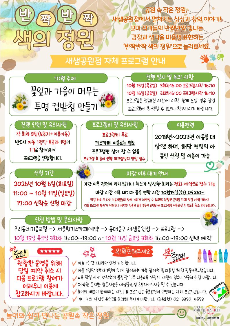 반짝반짝 색의 정원
공원 속 작은 정원,새샘공원점에서 펼쳐지는 상상과 창의 이야기! 꼬마 작가들의 반짝반짝 빛나는 감정과 생각을 마음껏 표현하는‘반짝반짝 색의 정원’으로 놀러오세요.
10월 주제 꽃잎과 가을이 머무는 투명 컵받침 만들기
진행 일시 및 유의 사항 10월 15일(목요일)3회차16:00 프로그램시작 16:10 10월 16일(금요일)3회차16:00 프로그램시작 16:10 프로그램은 정해진 시간에 시작 늦게 오실 경우 당일 프로그램에 참석할 수 없으니 참고하시기 바랍니다.
진행 인원 및 유의사항 각 회차 8팀(보호자+이용아동) 반드시 아동 1명당 보호자 1명이 1:1로 참여하여 프로그램을 진행합니다.
프로그램비 무료 키즈카페 이용료는 별도 프로그램만 참여 할 수 없음 프로그램 후 놀이 진행 미끄럼방지 양말 필수
이용연령 2018년~2023년 아동을 대상으로 하며, 해당 연령의 아동만 신청 및 이용이 가능
신청 기간 2026년 10월 6일(화요일) 11:00 ~ 10월 11일(일요일) 17:00 선착순 신청 마감
마감 이후 정원이 차지 않거나 취소가 발생한 회차는 전화 예약으로 접수 가능
마감 시간 이후 대기자 등록 연락 시간 10월13일(화) 09:00~
당일 취소 시 다른 이용자분들의 참여 기회가 제한될 수 있으므로 원활한 운영을 위해 당일 예약 취소시 다음 프로그램 참여가 어려우니 예약은 신중히 많은 분들이 공평하게 프로그램을 이용하실 수 있도록 협조 부탁드립니다.
신청 방법 및 문의사항
우리동네키움포털 - 서울형키즈카페예약 - 동대문구 새샘공원점 - 프로그램 -10월 15일 목요일3회차 16:00~18:00 or 10월 16일 금요일3회차 16:00~18:00 선택 예약 확인부탁드려요.
아동 1인당 1회차만 신청 가능 합니다.
아동 1명당 보호자 1명이 함께 참여하는 가족 참여형 창의융합 체험 활동프로그램입니다.
교육 당일 사전 연락없이 불참할 경우 다음교육 신청에 제한이 있으니 신중히 신청 바랍니다.
저작권 동의한 활동사진은 새샘공원점 홍보자료로 사용 될 수 있습니다.
놀이와 배움이 함께하는 시간! 본 프로그램은 돌봄요원이 운영하는 자체 프로그램입니다.
기타 문의 사항은 유선으로 문의해 주시기 바랍니다. (돌봄요원)02-3390-4578
놀이와쉼이 함께하는 공원속 작은 정원 서울형키즈카페 새샘공원점