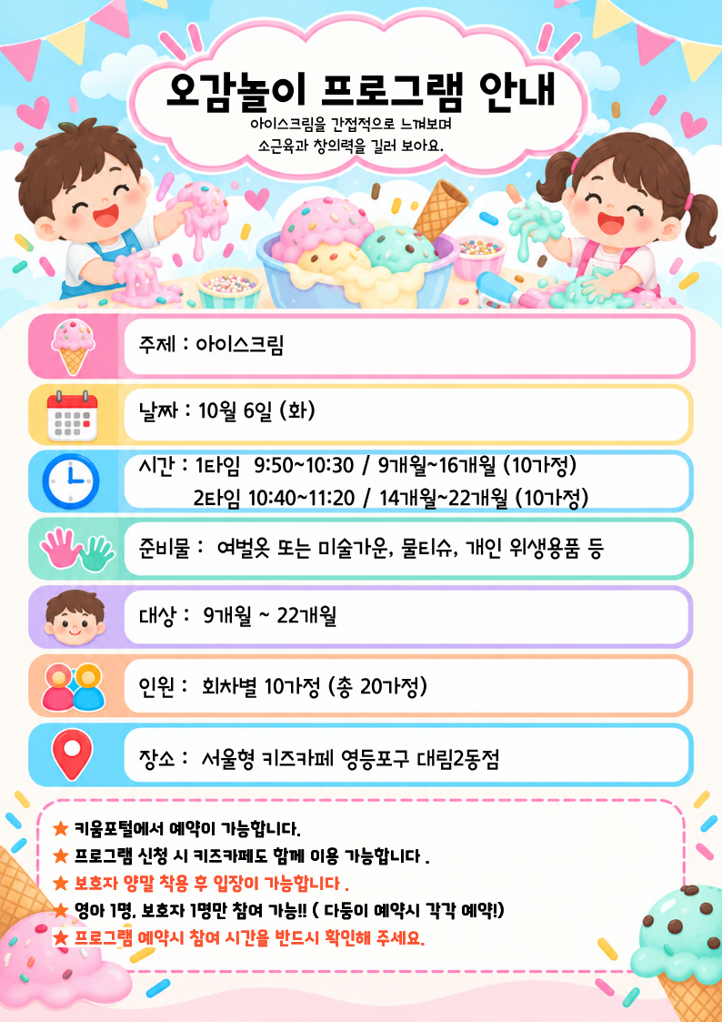 주제 : 아이스크림날짜 : 10월 6일 (화)시간 : 1타임? 9:50~10:30 / 9개월~16개월 (10가정)? ? ? ? ? 2타임 10:40~11:20 / 14개월~22개월 (10가정)준비물 :? 여벌옷 또는 미술가운, 물티슈, 개인 위생용품 등대상 :? 9개월 ~ 22개월인원 :? 회차별 10가정 (총 20가정)장소 :? 서울형 키즈카페 영등포구 대림2동점