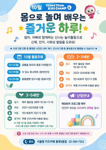 10월 트니트니 키즈챔프 몸으로 놀며 배우는 즐거운 하루 엄마 아빠와 함께하는 신나는 놀이활동으로 신체 인지 사회성 발달을 도와요 프로그램 진행 중 촬영된 사진은 내부 게시 인스타그램 등 홍보용으로 활용될 수 있습니다. 10월 활동주제 10월 12일 월 공룡을 찾으로 쿵쿵 자연탐구 10월 19일 월 다 있소 트니마트 창의 인지 10월 26일 월 붕붕빵빵 방구시합 동화구연 2 3세반 일시 매주 월요일 1회차 10시 30분부터 11시 10분까지 대상 2023년 2024년생 10명 아동 1인 보호자 1인 1대 1 진행 참가비 무료 키즈카페 이용료 별도 3세부터 5세반 일시 매주 월요일 3회차 16시 30분부터 17시 10분까지 대상 2021년생부터 2023년생 12명 아동 1인 보호자 1인 1대 1 진행 참가비 무료 키즈카페 이용료 별도 아동 1인 월 2회로 이용횟수 제한 프로그램 당일은 이용횟수 관계없이 신청 가능 신청 안내 해당회차 프로그램 예약 전전주 화요일 13시부터 선착순 접수 프로그램 당일 취소 누적 2회 진행 시 이후 한달간 프로그램 참여가 제한됩니다 문의 서울형 키즈카페 홍제3동점 02 394 7323