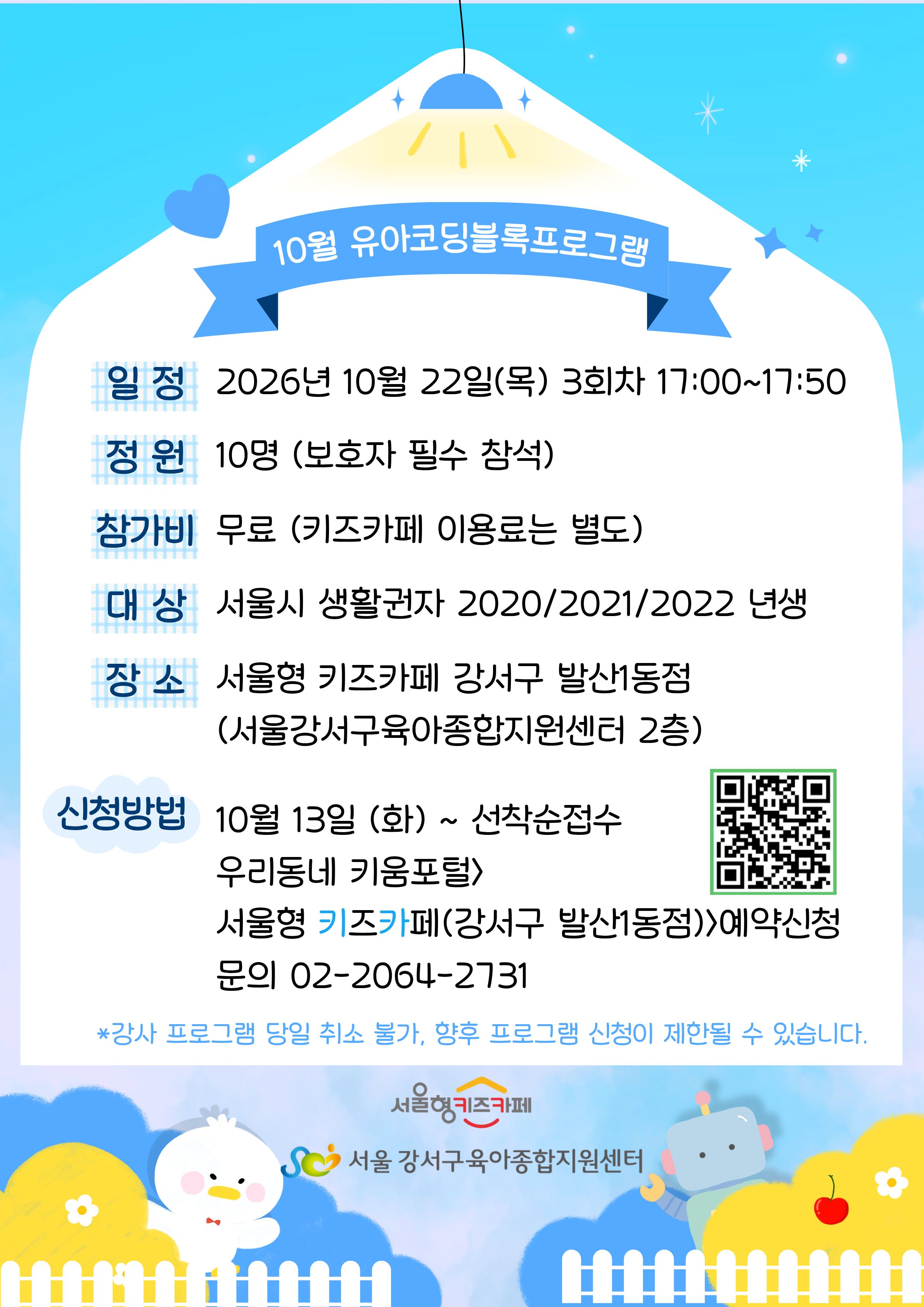 10월유아코딩블록프로그램일정2026년10월22일목요일3회차17:00~17:50정원10명보호자필수참석참가비무료키즈카페이용료는별도대상서울시생활권자2020/2021/2022년생장소서울형키즈카페강서구발산1동점서울강서구육아종합지원센터2층신청방법10월13일화요일부터선착순접수우리동네키움포털서울형키즈카페강서구발산1동점예약신청문의02-2064-2731강사프로그램당일취소불가,향후프로그램신청이제한될수있습니다.