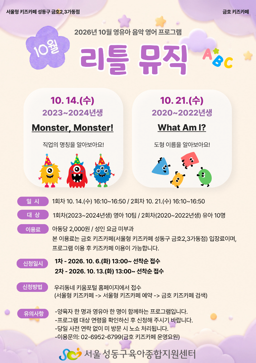 서울형 키즈카페 성동구 금호2,3가동점 - 2026년 10월 영유아 음악 영어 프로그램 '리틀 뮤직' 안내 프로그램 상세 내용 1회차: 10. 14.(수) / 2023~2024년생 대상 / 주제: Monster, Monster! (직업의 명칭을 알아보아요!) 2회차: 10. 21.(수) / 2020~2022년생 대상 / 주제: What Am I? (도형 이름을 알아보아요!) 운영 안내 일시: 1회차 10. 14.(수) 16:10~16:50 / 2회차 10. 21.(수) 16:10~16:50 대상: 1회차(2023~2024년생) 영아 10팀 / 2회차(2020~2022년생) 유아 10명 이용료: 아동당 2,000원 / 성인 요금 미부과 (본 이용료는 금호 키즈카페 입장료이며, 프로그램 이용 후 키즈카페 이용이 가능합니다.) 신청일시:1차 - 2026. 10. 6.(화) 13:00~ 선착순 접수 2차 - 2026. 10. 13.(화) 13:00~ 선착순 접수 신청방법: 우리동네 키움포털 홈페이지에서 접수 (서울형 키즈카페 -> 서울형 키즈카페 예약 -> 금호 키즈카페 검색) 유의사항 양육자 한 명과 영유아 한 명이 함께하는 프로그램입니다. 프로그램 대상 연령을 확인하신 후 신청해 주시기 바랍니다. 당일 사전 연락 없이 미 방문 시 노쇼 처리됩니다. 이용문의: 02-6952-6799 (금호 키즈카페 운영요원) 주최/주관: 서울 성동구육아종합지원센터