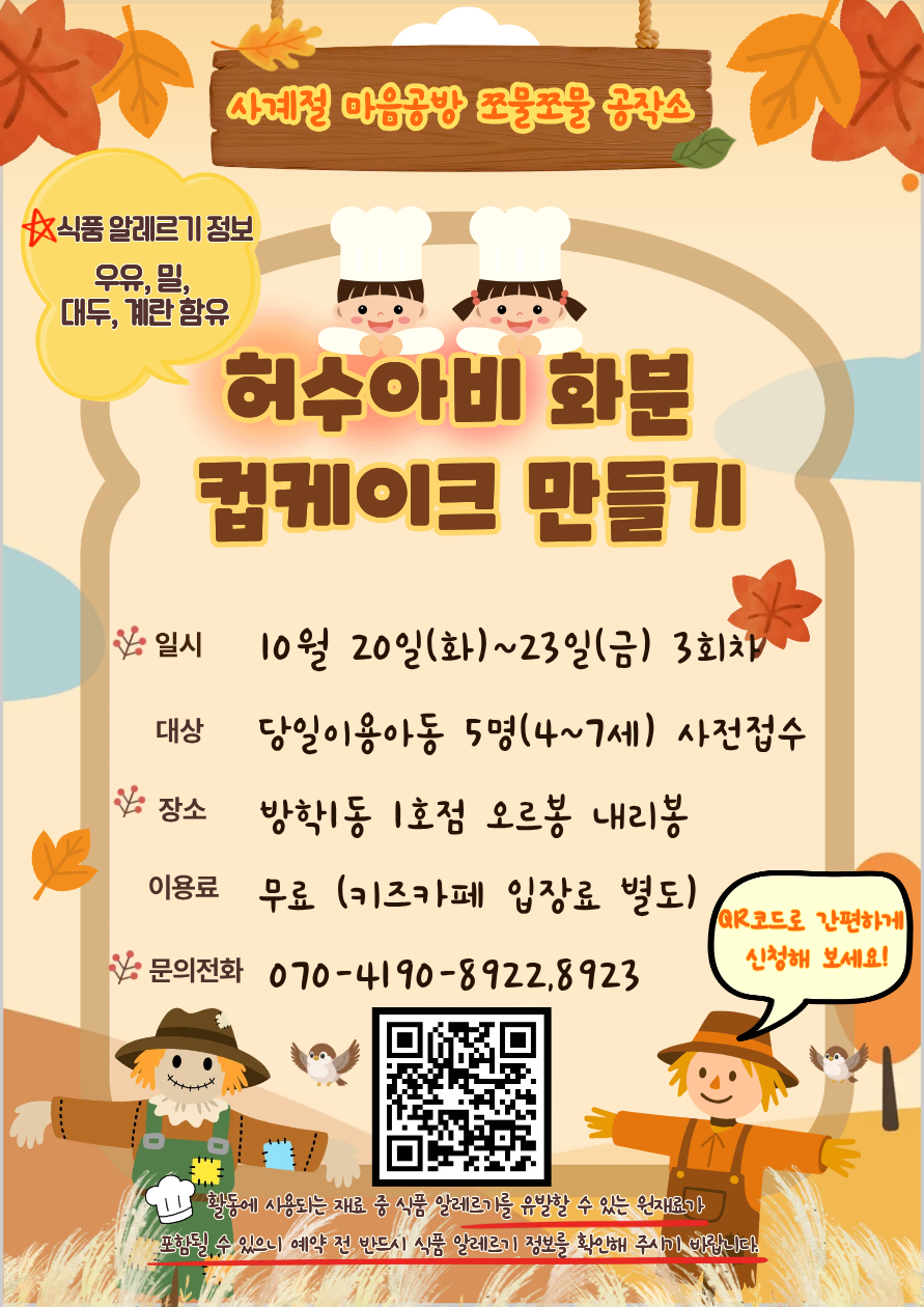사계절 마음공방 쪼물쪼물 공작소. 허수아비 화분 컵케이크 만들기. 일시. 10월 20일(화)~23일(금)3회차. 대상. 당일이용아동 5명(4~7)세 사전접수. 장소. 방학1동1호점 오르봉 내리봉. 이용료. 무료(키즈카페 이용료 별도). 문의전화. 070-4190-8922.8923. 활동에 사용되는 재료 중 식품 알레르기 유발할 수 있는 원재료가 포함될 수 있으니 예약 전 반드시 식품 알레르기 정보를 확인해 주시기 바랍니다. QR코드로 간편하게 신청해 보세요!