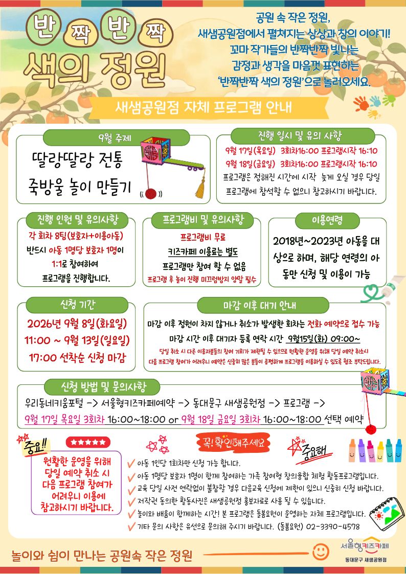 반짝반짝 색의 정원
공원 속 작은 정원,새샘공원점에서 펼쳐지는 상상과 창의 이야기! 꼬마 작가들의 반짝반짝 빛나는 감정과 생각을 마음껏 표현하는‘반짝반짝 색의 정원’으로 놀러오세요.
9월 주제 딸랑딸랑 전통 죽방울 놀이 만들기 진행 일시 및 유의 사항 9월 17일(목요일)??3회차16:00 프로그램시작 16:10 9월 18일(금요일)??3회차16:00 프로그램시작 16:10 프로그램은 정해진 시간에 시작??늦게 오실 경우 당일 프로그램에?참석할 수 없으니 참고하시기 바랍니다.프로그램은 정해진 시간에 시작 늦게 오실 경우 당일 프로그램에 참석할 수 없으니 참고하시기 바랍니다.
진행 인원 및 유의사항 각 회차 8팀(보호자+이용아동) 반드시 아동 1명당 보호자 1명이 1:1로 참여하여 프로그램을 진행합니다.
프로그램비 무료 키즈카페 이용료는 별도 프로그램만 참여 할 수 없음 프로그램 후 놀이 진행 미끄럼방지 양말 필수
이용연령 2018년~2023년 아동을 대상으로 하며, 해당 연령의 아동만 신청 및 이용이 가능
신청 기간 2026년 9월 8일(화요일) 11:00 ~ 9월 13일(일요일) 17:00 선착순 신청 마감
마감 이후 정원이 차지 않거나 취소가 발생한 회차는 전화 예약으로 접수 가능?
마감 시간 이후 대기자 등록 연락 시간?9월15일(화) 09:00~
당일 취소 시 다른 이용자분들의 참여 기회가 제한될 수 있으므로 원활한 운영을 위해 당일 예약 취소시?
다음 프로그램 참여가 어려우니 예약은 신중히 많은 분들이 공평하게 프로그램을 이용하실 수 있도록 협조 부탁드립니다.
신청 방법 및 문의사항
우리동네키움포털 - 서울형키즈카페예약 - 동대문구 새샘공원점 - 프로그램 -?9월 17일 목요일?3회차 16:00~18:00 or 9월 18일 금요일?3회차 16:00~18:00 선택 예약 확인부탁드려요.
아동 1인당 1회차만 신청 가능 합니다.
아동 1명당 보호자 1명이 함께 참여하는 가족 참여형 창의융합 체험 활동프로그램입니다.
교육 당일 사전 연락없이 불참할 경우 다음교육 신청에 제한이 있으니 신중히 신청 바랍니다.
저작권 동의한 활동사진은 새샘공원점 홍보자료로 사용 될 수 있습니다.
놀이와 배움이 함께하는 시간! 본 프로그램은 돌봄요원이 운영하는 자체 프로그램입니다.
기타 문의 사항은 유선으로 문의해 주시기 바랍니다. (돌봄요원)02-3390-4578
놀이와쉼이 함께하는 공원속 작은 정원 서울형키즈카페 새샘공원점